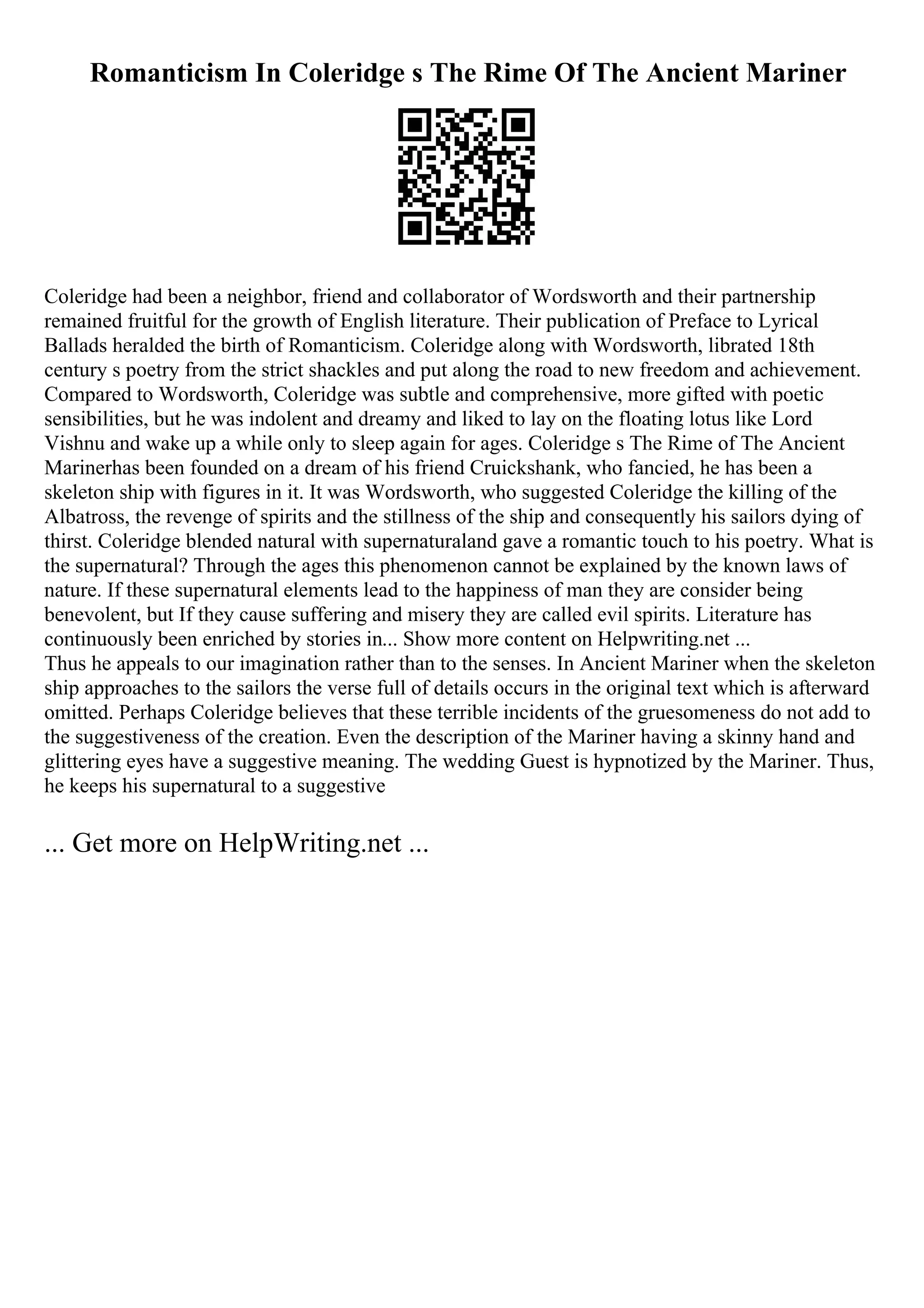 Romanticism In Coleridge s The Rime Of The Ancient Mariner
Coleridge had been a neighbor, friend and collaborator of Wordsworth and their partnership
remained fruitful for the growth of English literature. Their publication of Preface to Lyrical
Ballads heralded the birth of Romanticism. Coleridge along with Wordsworth, librated 18th
century s poetry from the strict shackles and put along the road to new freedom and achievement.
Compared to Wordsworth, Coleridge was subtle and comprehensive, more gifted with poetic
sensibilities, but he was indolent and dreamy and liked to lay on the floating lotus like Lord
Vishnu and wake up a while only to sleep again for ages. Coleridge s The Rime of The Ancient
Marinerhas been founded on a dream of his friend Cruickshank, who fancied, he has been a
skeleton ship with figures in it. It was Wordsworth, who suggested Coleridge the killing of the
Albatross, the revenge of spirits and the stillness of the ship and consequently his sailors dying of
thirst. Coleridge blended natural with supernaturaland gave a romantic touch to his poetry. What is
the supernatural? Through the ages this phenomenon cannot be explained by the known laws of
nature. If these supernatural elements lead to the happiness of man they are consider being
benevolent, but If they cause suffering and misery they are called evil spirits. Literature has
continuously been enriched by stories in... Show more content on Helpwriting.net ...
Thus he appeals to our imagination rather than to the senses. In Ancient Mariner when the skeleton
ship approaches to the sailors the verse full of details occurs in the original text which is afterward
omitted. Perhaps Coleridge believes that these terrible incidents of the gruesomeness do not add to
the suggestiveness of the creation. Even the description of the Mariner having a skinny hand and
glittering eyes have a suggestive meaning. The wedding Guest is hypnotized by the Mariner. Thus,
he keeps his supernatural to a suggestive
... Get more on HelpWriting.net ...
 