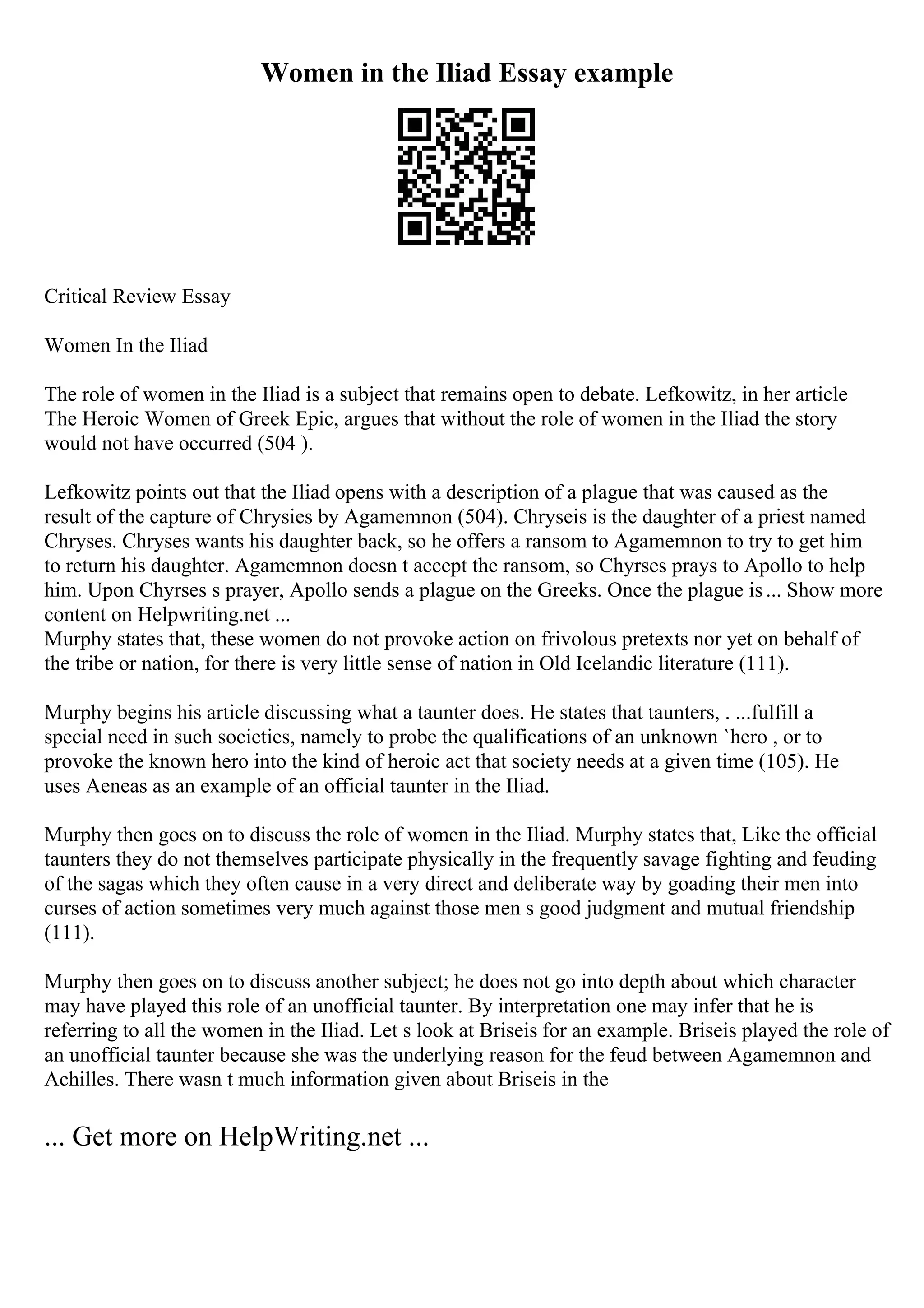 Women in the Iliad Essay example
Critical Review Essay
Women In the Iliad
The role of women in the Iliad is a subject that remains open to debate. Lefkowitz, in her article
The Heroic Women of Greek Epic, argues that without the role of women in the Iliad the story
would not have occurred (504 ).
Lefkowitz points out that the Iliad opens with a description of a plague that was caused as the
result of the capture of Chrysies by Agamemnon (504). Chryseis is the daughter of a priest named
Chryses. Chryses wants his daughter back, so he offers a ransom to Agamemnon to try to get him
to return his daughter. Agamemnon doesn t accept the ransom, so Chyrses prays to Apollo to help
him. Upon Chyrses s prayer, Apollo sends a plague on the Greeks. Once the plague is... Show more
content on Helpwriting.net ...
Murphy states that, these women do not provoke action on frivolous pretexts nor yet on behalf of
the tribe or nation, for there is very little sense of nation in Old Icelandic literature (111).
Murphy begins his article discussing what a taunter does. He states that taunters, . ...fulfill a
special need in such societies, namely to probe the qualifications of an unknown `hero , or to
provoke the known hero into the kind of heroic act that society needs at a given time (105). He
uses Aeneas as an example of an official taunter in the Iliad.
Murphy then goes on to discuss the role of women in the Iliad. Murphy states that, Like the official
taunters they do not themselves participate physically in the frequently savage fighting and feuding
of the sagas which they often cause in a very direct and deliberate way by goading their men into
curses of action sometimes very much against those men s good judgment and mutual friendship
(111).
Murphy then goes on to discuss another subject; he does not go into depth about which character
may have played this role of an unofficial taunter. By interpretation one may infer that he is
referring to all the women in the Iliad. Let s look at Briseis for an example. Briseis played the role of
an unofficial taunter because she was the underlying reason for the feud between Agamemnon and
Achilles. There wasn t much information given about Briseis in the
... Get more on HelpWriting.net ...
 