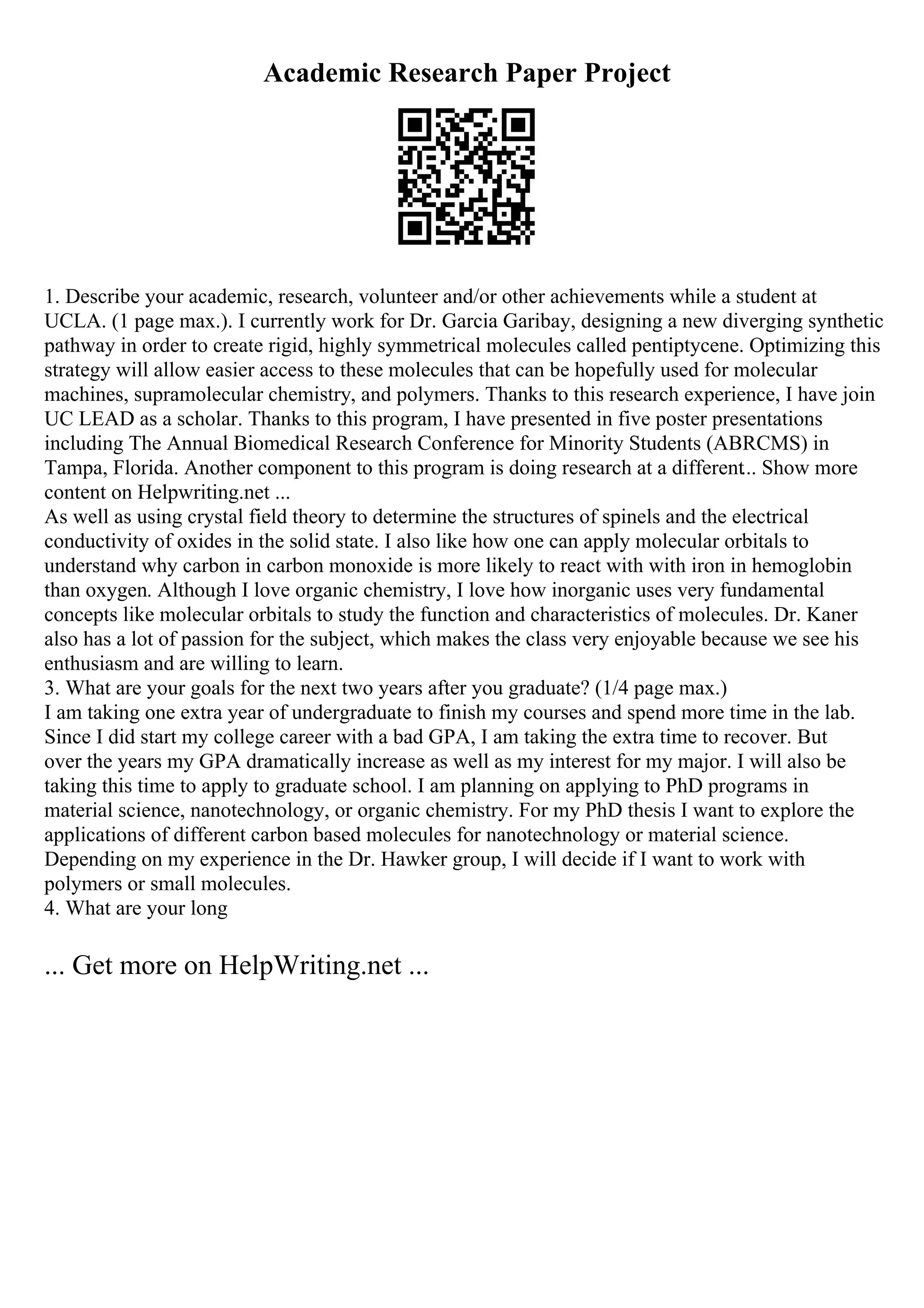 Academic Research Paper Project
1. Describe your academic, research, volunteer and/or other achievements while a student at
UCLA. (1 page max.). I currently work for Dr. Garcia Garibay, designing a new diverging synthetic
pathway in order to create rigid, highly symmetrical molecules called pentiptycene. Optimizing this
strategy will allow easier access to these molecules that can be hopefully used for molecular
machines, supramolecular chemistry, and polymers. Thanks to this research experience, I have join
UC LEAD as a scholar. Thanks to this program, I have presented in five poster presentations
including The Annual Biomedical Research Conference for Minority Students (ABRCMS) in
Tampa, Florida. Another component to this program is doing research at a different... Show more
content on Helpwriting.net ...
As well as using crystal field theory to determine the structures of spinels and the electrical
conductivity of oxides in the solid state. I also like how one can apply molecular orbitals to
understand why carbon in carbon monoxide is more likely to react with with iron in hemoglobin
than oxygen. Although I love organic chemistry, I love how inorganic uses very fundamental
concepts like molecular orbitals to study the function and characteristics of molecules. Dr. Kaner
also has a lot of passion for the subject, which makes the class very enjoyable because we see his
enthusiasm and are willing to learn.
3. What are your goals for the next two years after you graduate? (1/4 page max.)
I am taking one extra year of undergraduate to finish my courses and spend more time in the lab.
Since I did start my college career with a bad GPA, I am taking the extra time to recover. But
over the years my GPA dramatically increase as well as my interest for my major. I will also be
taking this time to apply to graduate school. I am planning on applying to PhD programs in
material science, nanotechnology, or organic chemistry. For my PhD thesis I want to explore the
applications of different carbon based molecules for nanotechnology or material science.
Depending on my experience in the Dr. Hawker group, I will decide if I want to work with
polymers or small molecules.
4. What are your long
... Get more on HelpWriting.net ...
 