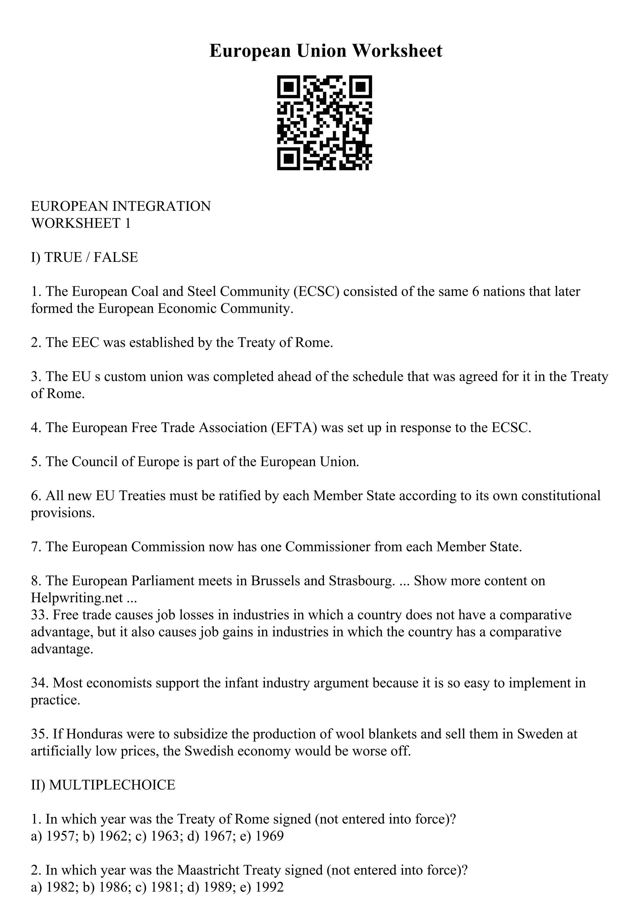 European Union Worksheet
EUROPEAN INTEGRATION
WORKSHEET 1
I) TRUE / FALSE
1. The European Coal and Steel Community (ECSC) consisted of the same 6 nations that later
formed the European Economic Community.
2. The EEC was established by the Treaty of Rome.
3. The EU s custom union was completed ahead of the schedule that was agreed for it in the Treaty
of Rome.
4. The European Free Trade Association (EFTA) was set up in response to the ECSC.
5. The Council of Europe is part of the European Union.
6. All new EU Treaties must be ratified by each Member State according to its own constitutional
provisions.
7. The European Commission now has one Commissioner from each Member State.
8. The European Parliament meets in Brussels and Strasbourg. ... Show more content on
Helpwriting.net ...
33. Free trade causes job losses in industries in which a country does not have a comparative
advantage, but it also causes job gains in industries in which the country has a comparative
advantage.
34. Most economists support the infant industry argument because it is so easy to implement in
practice.
35. If Honduras were to subsidize the production of wool blankets and sell them in Sweden at
artificially low prices, the Swedish economy would be worse off.
II) MULTIPLECHOICE
1. In which year was the Treaty of Rome signed (not entered into force)?
a) 1957; b) 1962; c) 1963; d) 1967; e) 1969
2. In which year was the Maastricht Treaty signed (not entered into force)?
a) 1982; b) 1986; c) 1981; d) 1989; e) 1992
 