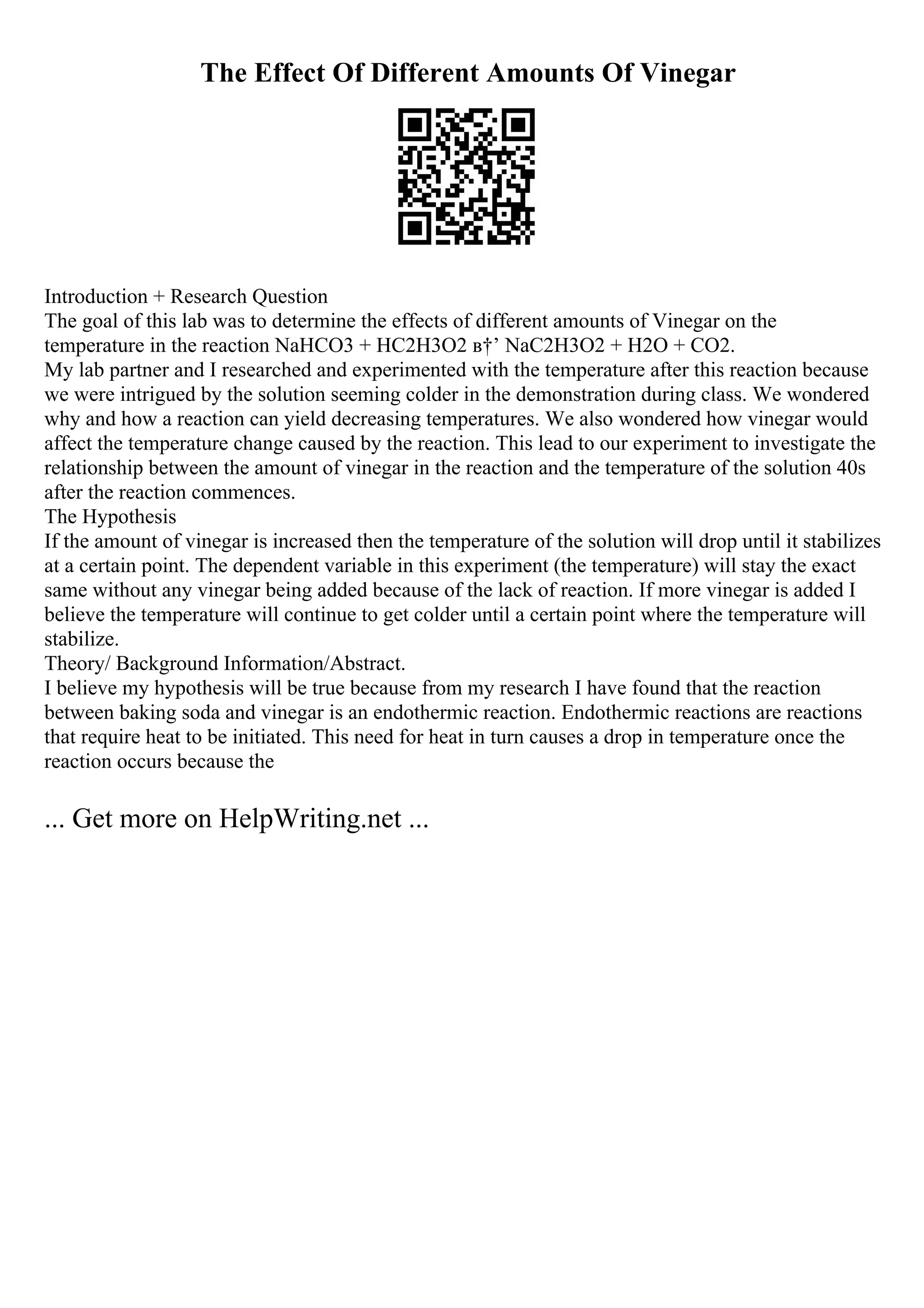 The Effect Of Different Amounts Of Vinegar
Introduction + Research Question
The goal of this lab was to determine the effects of different amounts of Vinegar on the
temperature in the reaction NaHCO3 + HC2H3O2 в†’ NaC2H3O2 + H2O + CO2.
My lab partner and I researched and experimented with the temperature after this reaction because
we were intrigued by the solution seeming colder in the demonstration during class. We wondered
why and how a reaction can yield decreasing temperatures. We also wondered how vinegar would
affect the temperature change caused by the reaction. This lead to our experiment to investigate the
relationship between the amount of vinegar in the reaction and the temperature of the solution 40s
after the reaction commences.
The Hypothesis
If the amount of vinegar is increased then the temperature of the solution will drop until it stabilizes
at a certain point. The dependent variable in this experiment (the temperature) will stay the exact
same without any vinegar being added because of the lack of reaction. If more vinegar is added I
believe the temperature will continue to get colder until a certain point where the temperature will
stabilize.
Theory/ Background Information/Abstract.
I believe my hypothesis will be true because from my research I have found that the reaction
between baking soda and vinegar is an endothermic reaction. Endothermic reactions are reactions
that require heat to be initiated. This need for heat in turn causes a drop in temperature once the
reaction occurs because the
... Get more on HelpWriting.net ...
 