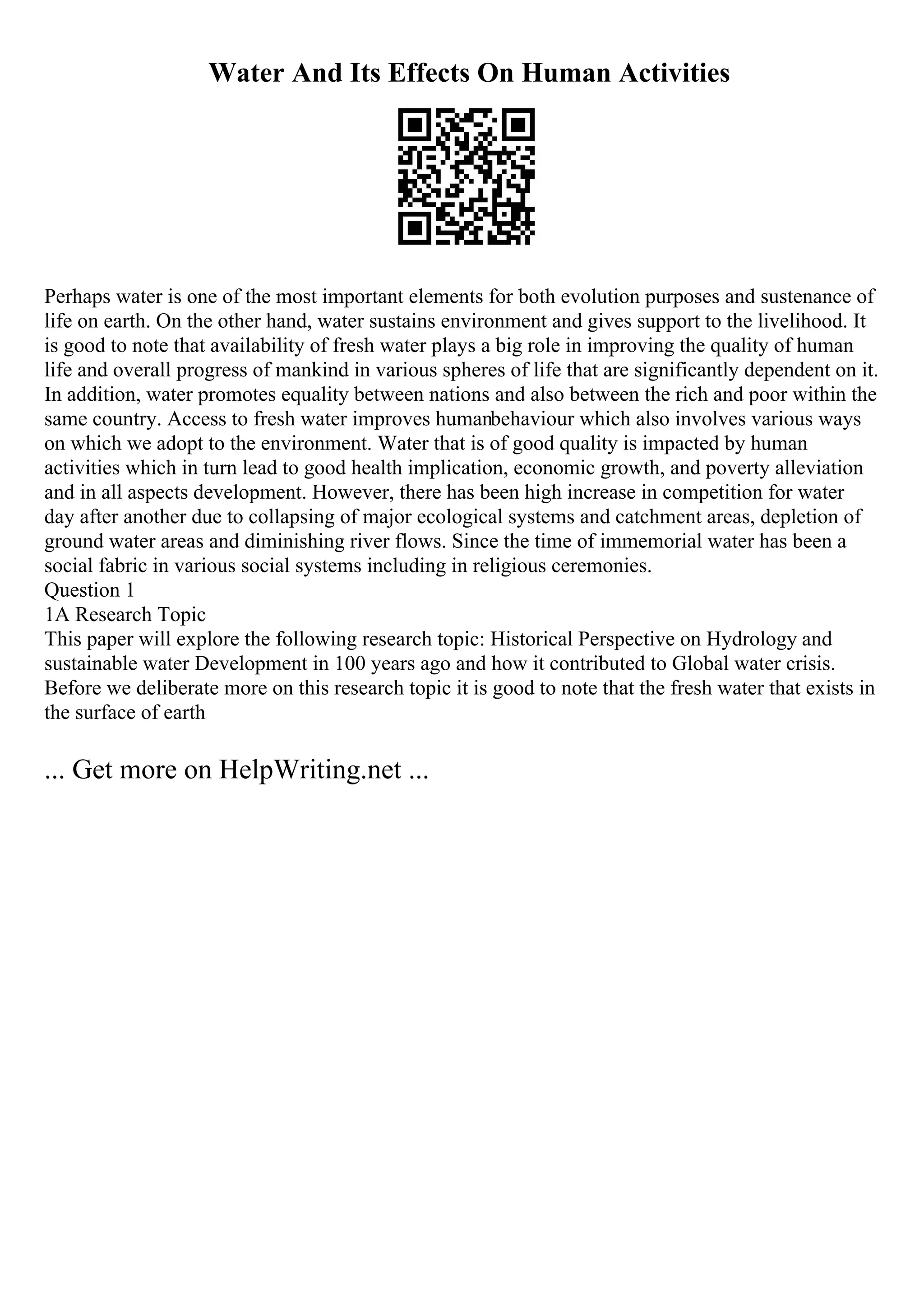 Water And Its Effects On Human Activities
Perhaps water is one of the most important elements for both evolution purposes and sustenance of
life on earth. On the other hand, water sustains environment and gives support to the livelihood. It
is good to note that availability of fresh water plays a big role in improving the quality of human
life and overall progress of mankind in various spheres of life that are significantly dependent on it.
In addition, water promotes equality between nations and also between the rich and poor within the
same country. Access to fresh water improves humanbehaviour which also involves various ways
on which we adopt to the environment. Water that is of good quality is impacted by human
activities which in turn lead to good health implication, economic growth, and poverty alleviation
and in all aspects development. However, there has been high increase in competition for water
day after another due to collapsing of major ecological systems and catchment areas, depletion of
ground water areas and diminishing river flows. Since the time of immemorial water has been a
social fabric in various social systems including in religious ceremonies.
Question 1
1A Research Topic
This paper will explore the following research topic: Historical Perspective on Hydrology and
sustainable water Development in 100 years ago and how it contributed to Global water crisis.
Before we deliberate more on this research topic it is good to note that the fresh water that exists in
the surface of earth
... Get more on HelpWriting.net ...
 