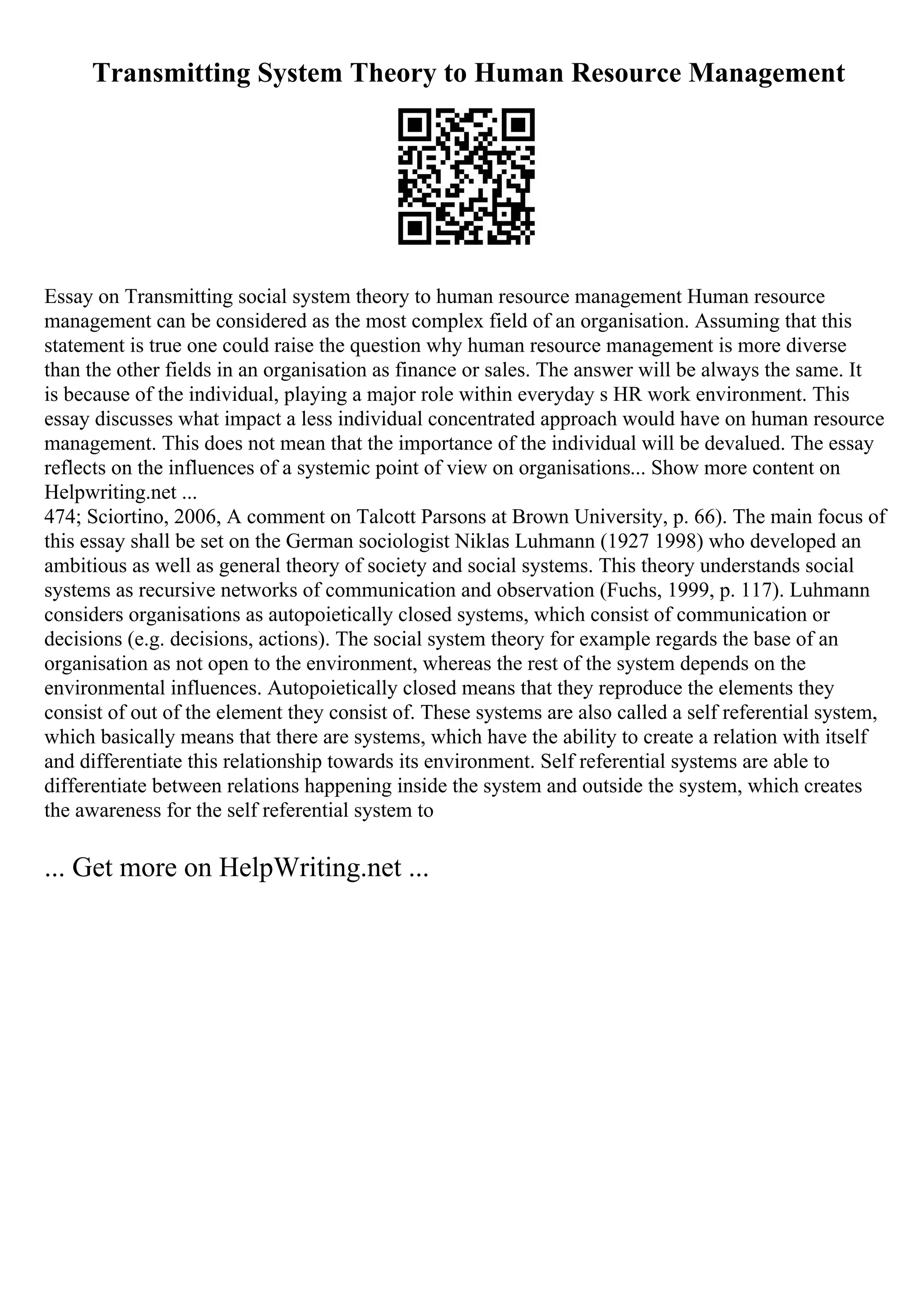 Transmitting System Theory to Human Resource Management
Essay on Transmitting social system theory to human resource management Human resource
management can be considered as the most complex field of an organisation. Assuming that this
statement is true one could raise the question why human resource management is more diverse
than the other fields in an organisation as finance or sales. The answer will be always the same. It
is because of the individual, playing a major role within everyday s HR work environment. This
essay discusses what impact a less individual concentrated approach would have on human resource
management. This does not mean that the importance of the individual will be devalued. The essay
reflects on the influences of a systemic point of view on organisations... Show more content on
Helpwriting.net ...
474; Sciortino, 2006, A comment on Talcott Parsons at Brown University, p. 66). The main focus of
this essay shall be set on the German sociologist Niklas Luhmann (1927 1998) who developed an
ambitious as well as general theory of society and social systems. This theory understands social
systems as recursive networks of communication and observation (Fuchs, 1999, p. 117). Luhmann
considers organisations as autopoietically closed systems, which consist of communication or
decisions (e.g. decisions, actions). The social system theory for example regards the base of an
organisation as not open to the environment, whereas the rest of the system depends on the
environmental influences. Autopoietically closed means that they reproduce the elements they
consist of out of the element they consist of. These systems are also called a self referential system,
which basically means that there are systems, which have the ability to create a relation with itself
and differentiate this relationship towards its environment. Self referential systems are able to
differentiate between relations happening inside the system and outside the system, which creates
the awareness for the self referential system to
... Get more on HelpWriting.net ...
 