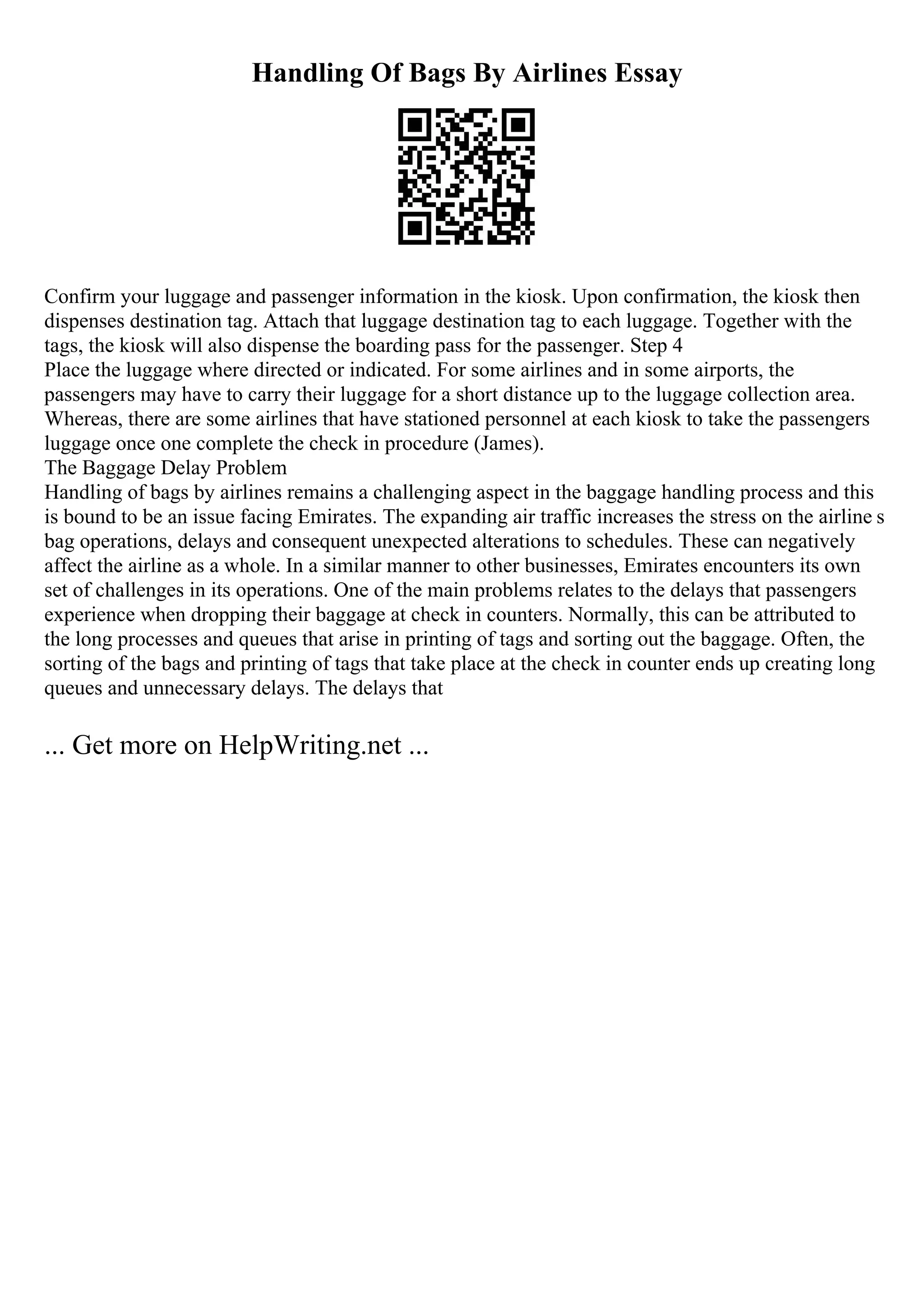 Handling Of Bags By Airlines Essay
Confirm your luggage and passenger information in the kiosk. Upon confirmation, the kiosk then
dispenses destination tag. Attach that luggage destination tag to each luggage. Together with the
tags, the kiosk will also dispense the boarding pass for the passenger. Step 4
Place the luggage where directed or indicated. For some airlines and in some airports, the
passengers may have to carry their luggage for a short distance up to the luggage collection area.
Whereas, there are some airlines that have stationed personnel at each kiosk to take the passengers
luggage once one complete the check in procedure (James).
The Baggage Delay Problem
Handling of bags by airlines remains a challenging aspect in the baggage handling process and this
is bound to be an issue facing Emirates. The expanding air traffic increases the stress on the airline s
bag operations, delays and consequent unexpected alterations to schedules. These can negatively
affect the airline as a whole. In a similar manner to other businesses, Emirates encounters its own
set of challenges in its operations. One of the main problems relates to the delays that passengers
experience when dropping their baggage at check in counters. Normally, this can be attributed to
the long processes and queues that arise in printing of tags and sorting out the baggage. Often, the
sorting of the bags and printing of tags that take place at the check in counter ends up creating long
queues and unnecessary delays. The delays that
... Get more on HelpWriting.net ...
 