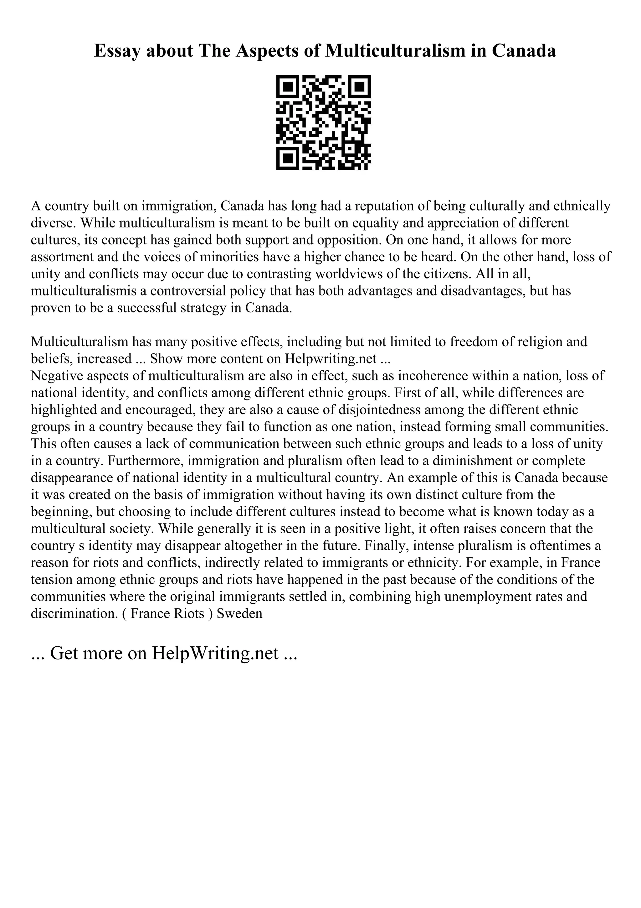 Essay about The Aspects of Multiculturalism in Canada
A country built on immigration, Canada has long had a reputation of being culturally and ethnically
diverse. While multiculturalism is meant to be built on equality and appreciation of different
cultures, its concept has gained both support and opposition. On one hand, it allows for more
assortment and the voices of minorities have a higher chance to be heard. On the other hand, loss of
unity and conflicts may occur due to contrasting worldviews of the citizens. All in all,
multiculturalismis a controversial policy that has both advantages and disadvantages, but has
proven to be a successful strategy in Canada.
Multiculturalism has many positive effects, including but not limited to freedom of religion and
beliefs, increased ... Show more content on Helpwriting.net ...
Negative aspects of multiculturalism are also in effect, such as incoherence within a nation, loss of
national identity, and conflicts among different ethnic groups. First of all, while differences are
highlighted and encouraged, they are also a cause of disjointedness among the different ethnic
groups in a country because they fail to function as one nation, instead forming small communities.
This often causes a lack of communication between such ethnic groups and leads to a loss of unity
in a country. Furthermore, immigration and pluralism often lead to a diminishment or complete
disappearance of national identity in a multicultural country. An example of this is Canada because
it was created on the basis of immigration without having its own distinct culture from the
beginning, but choosing to include different cultures instead to become what is known today as a
multicultural society. While generally it is seen in a positive light, it often raises concern that the
country s identity may disappear altogether in the future. Finally, intense pluralism is oftentimes a
reason for riots and conflicts, indirectly related to immigrants or ethnicity. For example, in France
tension among ethnic groups and riots have happened in the past because of the conditions of the
communities where the original immigrants settled in, combining high unemployment rates and
discrimination. ( France Riots ) Sweden
... Get more on HelpWriting.net ...
 