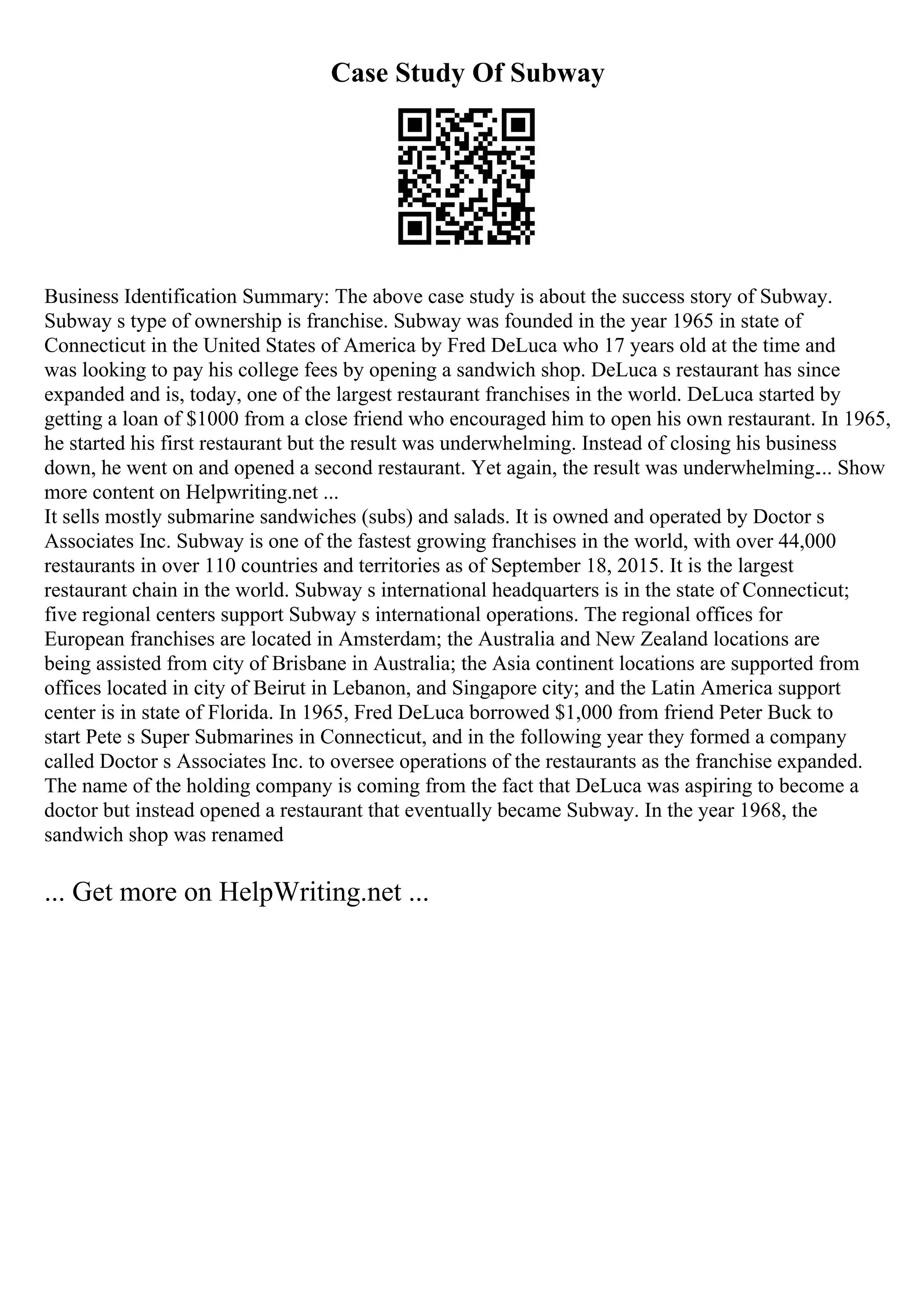 Case Study Of Subway
Business Identification Summary: The above case study is about the success story of Subway.
Subway s type of ownership is franchise. Subway was founded in the year 1965 in state of
Connecticut in the United States of America by Fred DeLuca who 17 years old at the time and
was looking to pay his college fees by opening a sandwich shop. DeLuca s restaurant has since
expanded and is, today, one of the largest restaurant franchises in the world. DeLuca started by
getting a loan of $1000 from a close friend who encouraged him to open his own restaurant. In 1965,
he started his first restaurant but the result was underwhelming. Instead of closing his business
down, he went on and opened a second restaurant. Yet again, the result was underwhelming.... Show
more content on Helpwriting.net ...
It sells mostly submarine sandwiches (subs) and salads. It is owned and operated by Doctor s
Associates Inc. Subway is one of the fastest growing franchises in the world, with over 44,000
restaurants in over 110 countries and territories as of September 18, 2015. It is the largest
restaurant chain in the world. Subway s international headquarters is in the state of Connecticut;
five regional centers support Subway s international operations. The regional offices for
European franchises are located in Amsterdam; the Australia and New Zealand locations are
being assisted from city of Brisbane in Australia; the Asia continent locations are supported from
offices located in city of Beirut in Lebanon, and Singapore city; and the Latin America support
center is in state of Florida. In 1965, Fred DeLuca borrowed $1,000 from friend Peter Buck to
start Pete s Super Submarines in Connecticut, and in the following year they formed a company
called Doctor s Associates Inc. to oversee operations of the restaurants as the franchise expanded.
The name of the holding company is coming from the fact that DeLuca was aspiring to become a
doctor but instead opened a restaurant that eventually became Subway. In the year 1968, the
sandwich shop was renamed
... Get more on HelpWriting.net ...
 