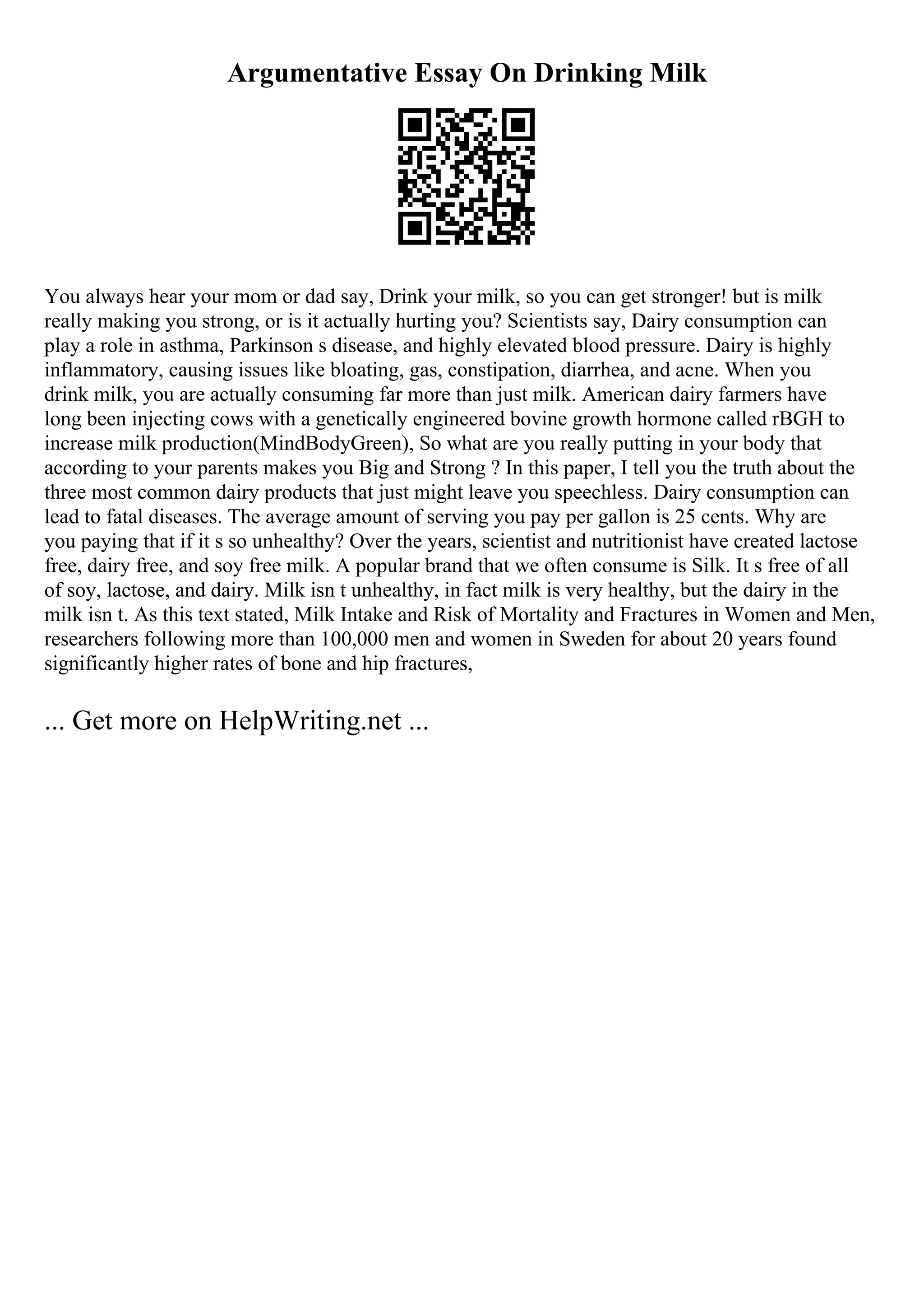 Argumentative Essay On Drinking Milk
You always hear your mom or dad say, Drink your milk, so you can get stronger! but is milk
really making you strong, or is it actually hurting you? Scientists say, Dairy consumption can
play a role in asthma, Parkinson s disease, and highly elevated blood pressure. Dairy is highly
inflammatory, causing issues like bloating, gas, constipation, diarrhea, and acne. When you
drink milk, you are actually consuming far more than just milk. American dairy farmers have
long been injecting cows with a genetically engineered bovine growth hormone called rBGH to
increase milk production(MindBodyGreen), So what are you really putting in your body that
according to your parents makes you Big and Strong ? In this paper, I tell you the truth about the
three most common dairy products that just might leave you speechless. Dairy consumption can
lead to fatal diseases. The average amount of serving you pay per gallon is 25 cents. Why are
you paying that if it s so unhealthy? Over the years, scientist and nutritionist have created lactose
free, dairy free, and soy free milk. A popular brand that we often consume is Silk. It s free of all
of soy, lactose, and dairy. Milk isn t unhealthy, in fact milk is very healthy, but the dairy in the
milk isn t. As this text stated, Milk Intake and Risk of Mortality and Fractures in Women and Men,
researchers following more than 100,000 men and women in Sweden for about 20 years found
significantly higher rates of bone and hip fractures,
... Get more on HelpWriting.net ...
 