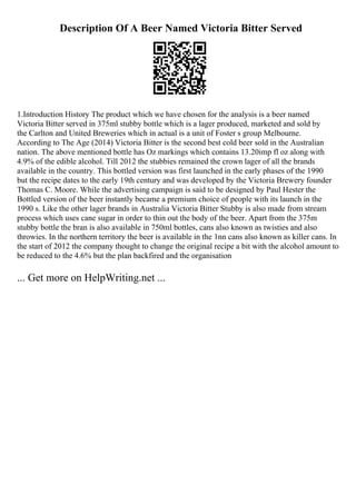 Description Of A Beer Named Victoria Bitter Served
1.Introduction History The product which we have chosen for the analysis is a beer named
Victoria Bitter served in 375ml stubby bottle which is a lager produced, marketed and sold by
the Carlton and United Breweries which in actual is a unit of Foster s group Melbourne.
According to The Age (2014) Victoria Bitter is the second best cold beer sold in the Australian
nation. The above mentioned bottle has Oz markings which contains 13.20imp fl oz along with
4.9% of the edible alcohol. Till 2012 the stubbies remained the crown lager of all the brands
available in the country. This bottled version was first launched in the early phases of the 1990
but the recipe dates to the early 19th century and was developed by the Victoria Brewery founder
Thomas C. Moore. While the advertising campaign is said to be designed by Paul Hester the
Bottled version of the beer instantly became a premium choice of people with its launch in the
1990 s. Like the other lager brands in Australia Victoria Bitter Stubby is also made from stream
process which uses cane sugar in order to thin out the body of the beer. Apart from the 375m
stubby bottle the bran is also available in 750ml bottles, cans also known as twisties and also
throwies. In the northern territory the beer is available in the 1nn cans also known as killer cans. In
the start of 2012 the company thought to change the original recipe a bit with the alcohol amount to
be reduced to the 4.6% but the plan backfired and the organisation
... Get more on HelpWriting.net ...
 