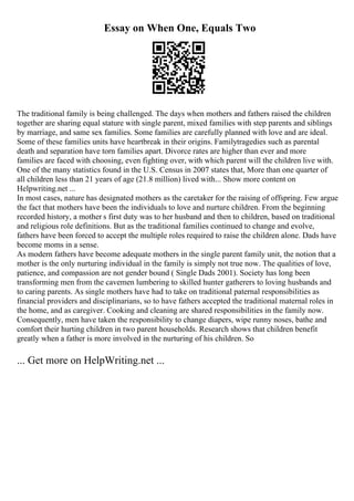 Essay on When One, Equals Two
The traditional family is being challenged. The days when mothers and fathers raised the children
together are sharing equal stature with single parent, mixed families with step parents and siblings
by marriage, and same sex families. Some families are carefully planned with love and are ideal.
Some of these families units have heartbreak in their origins. Familytragedies such as parental
death and separation have torn families apart. Divorce rates are higher than ever and more
families are faced with choosing, even fighting over, with which parent will the children live with.
One of the many statistics found in the U.S. Census in 2007 states that, More than one quarter of
all children less than 21 years of age (21.8 million) lived with... Show more content on
Helpwriting.net ...
In most cases, nature has designated mothers as the caretaker for the raising of offspring. Few argue
the fact that mothers have been the individuals to love and nurture children. From the beginning
recorded history, a mother s first duty was to her husband and then to children, based on traditional
and religious role definitions. But as the traditional families continued to change and evolve,
fathers have been forced to accept the multiple roles required to raise the children alone. Dads have
become moms in a sense.
As modern fathers have become adequate mothers in the single parent family unit, the notion that a
mother is the only nurturing individual in the family is simply not true now. The qualities of love,
patience, and compassion are not gender bound ( Single Dads 2001). Society has long been
transforming men from the cavemen lumbering to skilled hunter gatherers to loving husbands and
to caring parents. As single mothers have had to take on traditional paternal responsibilities as
financial providers and disciplinarians, so to have fathers accepted the traditional maternal roles in
the home, and as caregiver. Cooking and cleaning are shared responsibilities in the family now.
Consequently, men have taken the responsibility to change diapers, wipe runny noses, bathe and
comfort their hurting children in two parent households. Research shows that children benefit
greatly when a father is more involved in the nurturing of his children. So
... Get more on HelpWriting.net ...
 