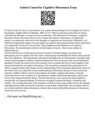 Actions Caused by Cognitive Dissonance Essay
If I chose to do it or say it, I must believe in it. asserts the psychologist Leon Festinger (as cited in
Psychology: Eighth Edition in Modules, 2007, p.731). When we become aware that our actions
contradict our attitudes, we tend to revise our attitudes. This statement fits Festinger s cognitive
dissonance theory that asserts that we act to reduce discomfort or dissonance, an unpleasant
tension, we experience when two of our thoughts or cognitions are inconsistent. Mkimmie, et al.
(2003) investigated the impact of social support on cognitive dissonancearousal in their experiment,
I m a Hypocrite, but So Is Everyone Else: Group Support and the Reduction of Cognitive
Dissonance. The psychologists aimed to test the impact of social... Show more content on
Helpwriting.net ...
The fact that the level of dissonance assessed in terms of attitude change was greatest for
participants given no support, but only when a shared group membership was made salient, proved
their first hypothesis. The participants subjected to the highest levels of dissonance, through a high
salience and nonsupport condition, distanced themselves from the group as the second hypothesis
predicted. Overall, the main point of this research was to examine the role of social support in the
arousal and reduction of cognitive dissonance. The researchers conducted this experiment in an
effort to augment rather than change current understanding of the dissonance phenomena; however,
this theory does not expand the current understanding of dissonance because it does not provide
concrete, reliable evidence of how group support can reduce cognitive dissonance. Also the
researchers did not test a random or a representative sample and inferred dissonance solely from
surveys that measured attitude change. The fact that surveys were used as the main method to
ascertain the self reported attitudes or behaviors of people weakens the theory s reliability and
validity. The wording and order of the questions could have had a major affect on how the subjects
responded and possibly skewed the researcher s central data. Additionally, the researchers did not
use a direct method to detect dissonance; instead, they merely inferred the presence of dissonance
exclusively from surveys
... Get more on HelpWriting.net ...
 