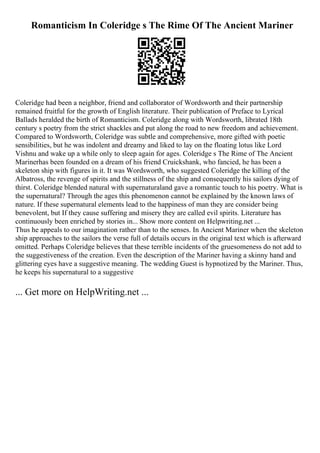 Romanticism In Coleridge s The Rime Of The Ancient Mariner
Coleridge had been a neighbor, friend and collaborator of Wordsworth and their partnership
remained fruitful for the growth of English literature. Their publication of Preface to Lyrical
Ballads heralded the birth of Romanticism. Coleridge along with Wordsworth, librated 18th
century s poetry from the strict shackles and put along the road to new freedom and achievement.
Compared to Wordsworth, Coleridge was subtle and comprehensive, more gifted with poetic
sensibilities, but he was indolent and dreamy and liked to lay on the floating lotus like Lord
Vishnu and wake up a while only to sleep again for ages. Coleridge s The Rime of The Ancient
Marinerhas been founded on a dream of his friend Cruickshank, who fancied, he has been a
skeleton ship with figures in it. It was Wordsworth, who suggested Coleridge the killing of the
Albatross, the revenge of spirits and the stillness of the ship and consequently his sailors dying of
thirst. Coleridge blended natural with supernaturaland gave a romantic touch to his poetry. What is
the supernatural? Through the ages this phenomenon cannot be explained by the known laws of
nature. If these supernatural elements lead to the happiness of man they are consider being
benevolent, but If they cause suffering and misery they are called evil spirits. Literature has
continuously been enriched by stories in... Show more content on Helpwriting.net ...
Thus he appeals to our imagination rather than to the senses. In Ancient Mariner when the skeleton
ship approaches to the sailors the verse full of details occurs in the original text which is afterward
omitted. Perhaps Coleridge believes that these terrible incidents of the gruesomeness do not add to
the suggestiveness of the creation. Even the description of the Mariner having a skinny hand and
glittering eyes have a suggestive meaning. The wedding Guest is hypnotized by the Mariner. Thus,
he keeps his supernatural to a suggestive
... Get more on HelpWriting.net ...
 