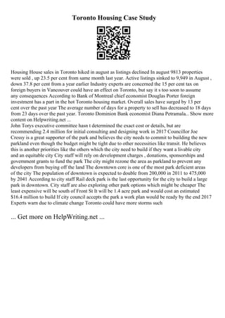 Toronto Housing Case Study
Housing House sales in Toronto hiked in august as listings declined In august 9813 properties
were sold , up 23.5 per cent from same month last year. Active listings sinked to 9,949 in August ,
down 37.8 per cent from a year earlier Industry experts are concerned the 15 per cent tax on
foreign buyers in Vancouver could have an effect on Toronto, but say it s too soon to assume
any consequences According to Bank of Montreal chief economist Douglas Porter foreign
investment has a part in the hot Toronto housing market. Overall sales have surged by 13 per
cent over the past year The average number of days for a property to sell has decreased to 18 days
from 23 days over the past year. Toronto Dominion Bank economist Diana Petramala... Show more
content on Helpwriting.net ...
John Torys executive committee hasn t determined the exact cost or details, but are
recommending 2.4 million for initial consulting and designing work in 2017 Councillor Joe
Cressy is a great supporter of the park and believes the city needs to commit to building the new
parkland even though the budget might be tight due to other necessities like transit. He believes
this is another priorities like the others which the city need to build if they want a livable city
and an equitable city City staff will rely on development charges , donations, sponsorships and
government grants to fund the park The city might rezone the area as parkland to prevent any
developers from buying off the land The downtown core is one of the most park deficient areas
of the city The population of downtown is expected to double from 200,000 in 2011 to 475,000
by 2041 According to city staff Rail deck park is the last opportunity for the city to build a large
park in downtown. City staff are also exploring other park options which might be cheaper The
least expensive will be south of Front St It will be 1.4 acre park and would cost an estimated
$16.4 million to build If city council accepts the park a work plan would be ready by the end 2017
Experts warn due to climate change Toronto could have more storms such
... Get more on HelpWriting.net ...
 