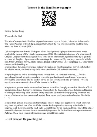 Women in the Iliad Essay example
Critical Review Essay
Women In the Iliad
The role of women in the Iliad is a subject that remains open to debate. Lefkowitz, in her article
The Heroic Women of Greek Epic, argues that without the role of women in the Iliad the story
would not have occurred (504 ).
Lefkowitz points out that the Iliad opens with a description of a plague that was caused as the
result of the capture of Chrysies by Agamemnon (504). Chryseis is the daughter of a priest named
Chryses. Chryses wants his daughter back, so he offers a ransom to Agamemnon to try to get him
to return his daughter. Agamemnon doesn t accept the ransom, so Chyrses prays to Apollo to help
him. Upon Chyrses s prayer, Apollo sends a plague on the Greeks. Once the plague is... Show more
content on Helpwriting.net ...
Murphy states that, these women do not provoke action on frivolous pretexts nor yet on behalf of
the tribe or nation, for there is very little sense of nation in Old Icelandic literature (111).
Murphy begins his article discussing what a taunter does. He states that taunters, . ...fulfill a
special need in such societies, namely to probe the qualifications of an unknown `hero , or to
provoke the known hero into the kind of heroic act that society needs at a given time (105). He
uses Aeneas as an example of an official taunter in the Iliad.
Murphy then goes on to discuss the role of women in the Iliad. Murphy states that, Like the official
taunters they do not themselves participate physically in the frequently savage fighting and feuding
of the sagas which they often cause in a very direct and deliberate way by goading their men into
curses of action sometimes very much against those men s good judgment and mutual friendship
(111).
Murphy then goes on to discuss another subject; he does not go into depth about which character
may have played this role of an unofficial taunter. By interpretation one may infer that he is
referring to all the women in the Iliad. Let s look at Briseis for an example. Briseis played the role of
an unofficial taunter because she was the underlying reason for the feud between Agamemnon and
Achilles. There wasn t much information given about Briseis in the
... Get more on HelpWriting.net ...
 