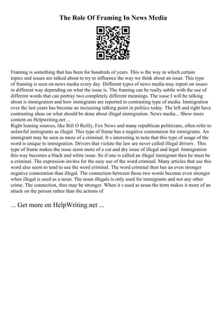 The Role Of Framing In News Media
Framing is something that has been for hundreds of years. This is the way in which certain
topics and issues are talked about to try to influence the way we think about an issue. This type
of framing is seen on news media every day. Different types of news media may report on issues
in different way depending on what the issue is. The framing can be really subtle with the use of
different words that can portray two completely different meanings. The issue I will be talking
about is immigration and how immigrants are reported in contrasting type of media. Immigration
over the last years has become an increasing talking point in politics today. The left and right have
contrasting ideas on what should be done about illegal immigration. News media... Show more
content on Helpwriting.net ...
Right leaning sources, like Bill O Reilly, Fox News and many republican politicians, often refer to
unlawful immigrants as illegal. This type of frame has a negative connotation for immigrants. An
immigrant may be seen as more of a criminal. It s interesting to note that this type of usage of the
word is unique to immigration. Drivers that violate the law are never called illegal drivers . This
type of frame makes the issue seem more of a cut and dry issue of illegal and legal. Immigration
this way becomes a black and white issue. So if one is called an illegal immigrant then he must be
a criminal. The expression invites for the easy use of the word criminal. Many articles that use this
word also seem to tend to use the word criminal. The word criminal then has an even stronger
negative connotation than illegal. The connection between those two words become even stronger
when illegal is used as a noun. The noun illegals is only used for immigrants and not any other
crime. The connection, thus may be stronger. When it s used as noun the term makes it more of an
attack on the person rather than the actions of
... Get more on HelpWriting.net ...
 