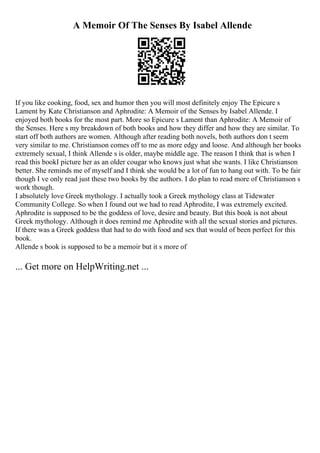 A Memoir Of The Senses By Isabel Allende
If you like cooking, food, sex and humor then you will most definitely enjoy The Epicure s
Lament by Kate Christianson and Aphrodite: A Memoir of the Senses by Isabel Allende. I
enjoyed both books for the most part. More so Epicure s Lament than Aphrodite: A Memoir of
the Senses. Here s my breakdown of both books and how they differ and how they are similar. To
start off both authors are women. Although after reading both novels, both authors don t seem
very similar to me. Christianson comes off to me as more edgy and loose. And although her books
extremely sexual, I think Allende s is older, maybe middle age. The reason I think that is when I
read this bookI picture her as an older cougar who knows just what she wants. I like Christianson
better. She reminds me of myself and I think she would be a lot of fun to hang out with. To be fair
though I ve only read just these two books by the authors. I do plan to read more of Christianson s
work though.
I absolutely love Greek mythology. I actually took a Greek mythology class at Tidewater
Community College. So when I found out we had to read Aphrodite, I was extremely excited.
Aphrodite is supposed to be the goddess of love, desire and beauty. But this book is not about
Greek mythology. Although it does remind me Aphrodite with all the sexual stories and pictures.
If there was a Greek goddess that had to do with food and sex that would of been perfect for this
book.
Allende s book is supposed to be a memoir but it s more of
... Get more on HelpWriting.net ...
 