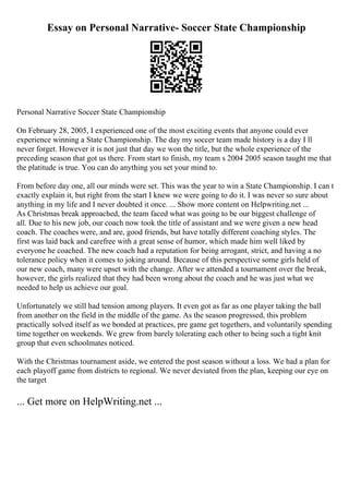 Essay on Personal Narrative- Soccer State Championship
Personal Narrative Soccer State Championship
On February 28, 2005, I experienced one of the most exciting events that anyone could ever
experience winning a State Championship. The day my soccer team made history is a day I ll
never forget. However it is not just that day we won the title, but the whole experience of the
preceding season that got us there. From start to finish, my team s 2004 2005 season taught me that
the platitude is true. You can do anything you set your mind to.
From before day one, all our minds were set. This was the year to win a State Championship. I can t
exactly explain it, but right from the start I knew we were going to do it. I was never so sure about
anything in my life and I never doubted it once. ... Show more content on Helpwriting.net ...
As Christmas break approached, the team faced what was going to be our biggest challenge of
all. Due to his new job, our coach now took the title of assistant and we were given a new head
coach. The coaches were, and are, good friends, but have totally different coaching styles. The
first was laid back and carefree with a great sense of humor, which made him well liked by
everyone he coached. The new coach had a reputation for being arrogant, strict, and having a no
tolerance policy when it comes to joking around. Because of this perspective some girls held of
our new coach, many were upset with the change. After we attended a tournament over the break,
however, the girls realized that they had been wrong about the coach and he was just what we
needed to help us achieve our goal.
Unfortunately we still had tension among players. It even got as far as one player taking the ball
from another on the field in the middle of the game. As the season progressed, this problem
practically solved itself as we bonded at practices, pre game get togethers, and voluntarily spending
time together on weekends. We grew from barely tolerating each other to being such a tight knit
group that even schoolmates noticed.
With the Christmas tournament aside, we entered the post season without a loss. We had a plan for
each playoff game from districts to regional. We never deviated from the plan, keeping our eye on
the target
... Get more on HelpWriting.net ...
 