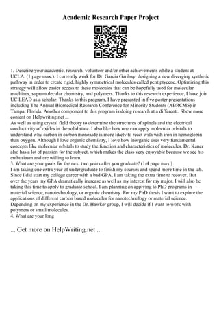 Academic Research Paper Project
1. Describe your academic, research, volunteer and/or other achievements while a student at
UCLA. (1 page max.). I currently work for Dr. Garcia Garibay, designing a new diverging synthetic
pathway in order to create rigid, highly symmetrical molecules called pentiptycene. Optimizing this
strategy will allow easier access to these molecules that can be hopefully used for molecular
machines, supramolecular chemistry, and polymers. Thanks to this research experience, I have join
UC LEAD as a scholar. Thanks to this program, I have presented in five poster presentations
including The Annual Biomedical Research Conference for Minority Students (ABRCMS) in
Tampa, Florida. Another component to this program is doing research at a different... Show more
content on Helpwriting.net ...
As well as using crystal field theory to determine the structures of spinels and the electrical
conductivity of oxides in the solid state. I also like how one can apply molecular orbitals to
understand why carbon in carbon monoxide is more likely to react with with iron in hemoglobin
than oxygen. Although I love organic chemistry, I love how inorganic uses very fundamental
concepts like molecular orbitals to study the function and characteristics of molecules. Dr. Kaner
also has a lot of passion for the subject, which makes the class very enjoyable because we see his
enthusiasm and are willing to learn.
3. What are your goals for the next two years after you graduate? (1/4 page max.)
I am taking one extra year of undergraduate to finish my courses and spend more time in the lab.
Since I did start my college career with a bad GPA, I am taking the extra time to recover. But
over the years my GPA dramatically increase as well as my interest for my major. I will also be
taking this time to apply to graduate school. I am planning on applying to PhD programs in
material science, nanotechnology, or organic chemistry. For my PhD thesis I want to explore the
applications of different carbon based molecules for nanotechnology or material science.
Depending on my experience in the Dr. Hawker group, I will decide if I want to work with
polymers or small molecules.
4. What are your long
... Get more on HelpWriting.net ...
 