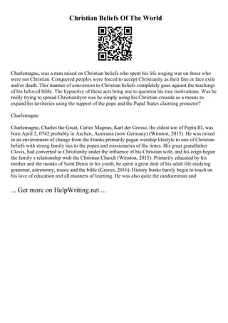 Christian Beliefs Of The World
Charlemagne, was a man raised on Christian beliefs who spent his life waging war on those who
were not Christian. Conquered peoples were forced to accept Christianity as their fate or face exile
and/or death. This manner of conversion to Christian beliefs completely goes against the teachings
of his beloved bible. The hypocrisy of these acts bring one to question his true motivations. Was he
really trying to spread Christianityor was he simply using his Christian crusade as a means to
expand his territories using the support of the pope and the Papal States claiming protector?
Charlemagne
Charlemagne, Charles the Great, Carlos Magnus, Karl der Grosse, the eldest son of Pepin III, was
born April 2, 0742 probably in Aachen, Austrasia (now Germany) (Winston, 2015). He was raised
in an environment of change from the Franks primarily pagan worship lifestyle to one of Christian
beliefs with strong family ties to the popes and missionaries of the times. His great grandfather
Clovis, had converted to Christianity under the influence of his Christian wife, and his reign began
the family s relationship with the Christian Church (Winston, 2015). Primarily educated by his
mother and the monks of Saint Denis in his youth, he spent a great deal of his adult life studying
grammar, astronomy, music and the bible (Graves, 2016). History books barely begin to touch on
his love of education and all manners of learning. He was also quite the outdoorsman and
... Get more on HelpWriting.net ...
 