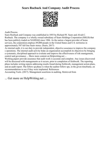Sears Roebuck And Company Audit Process
Audit Process
Sears Roebuck and Company was established in 1893 by Richard W. Sears and Alvah C.
Roebuck. The company is a wholly owned subsidiary of Sears Holdings Corporation (SHLD) that
has been publicly traded on NASDAQ since 1906. As the nation s largest provider of home
services, the corporation employs 89,000 people in the United States and U.S. territories in
approximately 547 full line Sears stores. (Sears, 2017)
As internal audit, it is our duty to provide independent, objective assurance to improve the company
s operations. The internal audit activity helps an organization accomplish its objectives by bringing
a systematic, disciplined approach to evaluate and improve the effectiveness of risk management,
control and governance ... Show more content on Helpwriting.net ...
Working papers provide assurance that audit work is accurate and complete. Any issues discovered
will be discussed with managements as it occurs, prior to completion of fieldwork. The reporting
phase includes writing reports addressing results found during fieldwork, management action plans,
and an audit report. The follow up phase is when the auditor follow ups, in the given timeframe, on
recommendations to see if they were implanted. References
Accounting Tools. (2017). Management assertions in auditing. Retrieved from
... Get more on HelpWriting.net ...
 