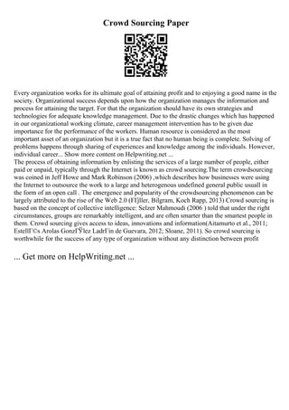 Crowd Sourcing Paper
Every organization works for its ultimate goal of attaining profit and to enjoying a good name in the
society. Organizational success depends upon how the organization manages the information and
process for attaining the target. For that the organization should have its own strategies and
technologies for adequate knowledge management. Due to the drastic changes which has happened
in our organizational working climate, career management intervention has to be given due
importance for the performance of the workers. Human resource is considered as the most
important asset of an organization but it is a true fact that no human being is complete. Solving of
problems happens through sharing of experiences and knowledge among the individuals. However,
individual career... Show more content on Helpwriting.net ...
The process of obtaining information by enlisting the services of a large number of people, either
paid or unpaid, typically through the Internet is known as crowd sourcing.The term crowdsourcing
was coined in Jeff Howe and Mark Robinson (2006) ,which describes how businesses were using
the Internet to outsource the work to a large and heterogenous undefined general public usuall in
the form of an open call . The emergence and popularity of the crowdsourcing phenomenon can be
largely attributed to the rise of the Web 2.0 (FГјller, Bilgram, Koch Rapp, 2013) Crowd sourcing is
based on the concept of collective intelligence: Selzer Mahmoudi (2006 ) told that under the right
circumstances, groups are remarkably intelligent, and are often smarter than the smartest people in
them. Crowd sourcing gives access to ideas, innovations and information(Aitamurto et al., 2011;
EstellГ©s Arolas GonzГЎlez LadrГіn de Guevara, 2012; Sloane, 2011). So crowd sourcing is
worthwhile for the success of any type of organization without any distinction between profit
... Get more on HelpWriting.net ...
 