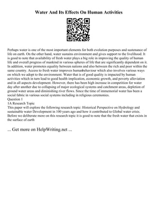 Water And Its Effects On Human Activities
Perhaps water is one of the most important elements for both evolution purposes and sustenance of
life on earth. On the other hand, water sustains environment and gives support to the livelihood. It
is good to note that availability of fresh water plays a big role in improving the quality of human
life and overall progress of mankind in various spheres of life that are significantly dependent on it.
In addition, water promotes equality between nations and also between the rich and poor within the
same country. Access to fresh water improves humanbehaviour which also involves various ways
on which we adopt to the environment. Water that is of good quality is impacted by human
activities which in turn lead to good health implication, economic growth, and poverty alleviation
and in all aspects development. However, there has been high increase in competition for water
day after another due to collapsing of major ecological systems and catchment areas, depletion of
ground water areas and diminishing river flows. Since the time of immemorial water has been a
social fabric in various social systems including in religious ceremonies.
Question 1
1A Research Topic
This paper will explore the following research topic: Historical Perspective on Hydrology and
sustainable water Development in 100 years ago and how it contributed to Global water crisis.
Before we deliberate more on this research topic it is good to note that the fresh water that exists in
the surface of earth
... Get more on HelpWriting.net ...
 