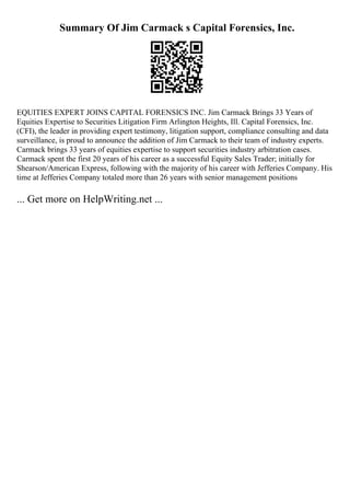 Summary Of Jim Carmack s Capital Forensics, Inc.
EQUITIES EXPERT JOINS CAPITAL FORENSICS INC. Jim Carmack Brings 33 Years of
Equities Expertise to Securities Litigation Firm Arlington Heights, Ill. Capital Forensics, Inc.
(CFI), the leader in providing expert testimony, litigation support, compliance consulting and data
surveillance, is proud to announce the addition of Jim Carmack to their team of industry experts.
Carmack brings 33 years of equities expertise to support securities industry arbitration cases.
Carmack spent the first 20 years of his career as a successful Equity Sales Trader; initially for
Shearson/American Express, following with the majority of his career with Jefferies Company. His
time at Jefferies Company totaled more than 26 years with senior management positions
... Get more on HelpWriting.net ...
 