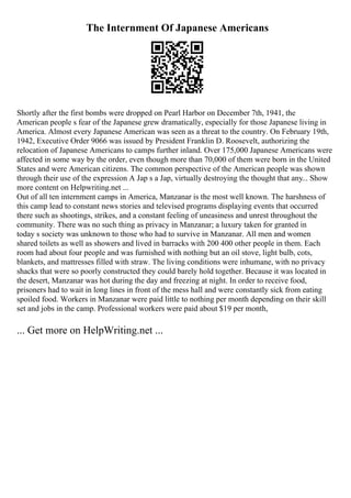 The Internment Of Japanese Americans
Shortly after the first bombs were dropped on Pearl Harbor on December 7th, 1941, the
American people s fear of the Japanese grew dramatically, especially for those Japanese living in
America. Almost every Japanese American was seen as a threat to the country. On February 19th,
1942, Executive Order 9066 was issued by President Franklin D. Roosevelt, authorizing the
relocation of Japanese Americans to camps further inland. Over 175,000 Japanese Americans were
affected in some way by the order, even though more than 70,000 of them were born in the United
States and were American citizens. The common perspective of the American people was shown
through their use of the expression A Jap s a Jap, virtually destroying the thought that any... Show
more content on Helpwriting.net ...
Out of all ten internment camps in America, Manzanar is the most well known. The harshness of
this camp lead to constant news stories and televised programs displaying events that occurred
there such as shootings, strikes, and a constant feeling of uneasiness and unrest throughout the
community. There was no such thing as privacy in Manzanar; a luxury taken for granted in
today s society was unknown to those who had to survive in Manzanar. All men and women
shared toilets as well as showers and lived in barracks with 200 400 other people in them. Each
room had about four people and was furnished with nothing but an oil stove, light bulb, cots,
blankets, and mattresses filled with straw. The living conditions were inhumane, with no privacy
shacks that were so poorly constructed they could barely hold together. Because it was located in
the desert, Manzanar was hot during the day and freezing at night. In order to receive food,
prisoners had to wait in long lines in front of the mess hall and were constantly sick from eating
spoiled food. Workers in Manzanar were paid little to nothing per month depending on their skill
set and jobs in the camp. Professional workers were paid about $19 per month,
... Get more on HelpWriting.net ...
 
