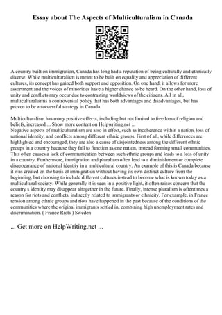 Essay about The Aspects of Multiculturalism in Canada
A country built on immigration, Canada has long had a reputation of being culturally and ethnically
diverse. While multiculturalism is meant to be built on equality and appreciation of different
cultures, its concept has gained both support and opposition. On one hand, it allows for more
assortment and the voices of minorities have a higher chance to be heard. On the other hand, loss of
unity and conflicts may occur due to contrasting worldviews of the citizens. All in all,
multiculturalismis a controversial policy that has both advantages and disadvantages, but has
proven to be a successful strategy in Canada.
Multiculturalism has many positive effects, including but not limited to freedom of religion and
beliefs, increased ... Show more content on Helpwriting.net ...
Negative aspects of multiculturalism are also in effect, such as incoherence within a nation, loss of
national identity, and conflicts among different ethnic groups. First of all, while differences are
highlighted and encouraged, they are also a cause of disjointedness among the different ethnic
groups in a country because they fail to function as one nation, instead forming small communities.
This often causes a lack of communication between such ethnic groups and leads to a loss of unity
in a country. Furthermore, immigration and pluralism often lead to a diminishment or complete
disappearance of national identity in a multicultural country. An example of this is Canada because
it was created on the basis of immigration without having its own distinct culture from the
beginning, but choosing to include different cultures instead to become what is known today as a
multicultural society. While generally it is seen in a positive light, it often raises concern that the
country s identity may disappear altogether in the future. Finally, intense pluralism is oftentimes a
reason for riots and conflicts, indirectly related to immigrants or ethnicity. For example, in France
tension among ethnic groups and riots have happened in the past because of the conditions of the
communities where the original immigrants settled in, combining high unemployment rates and
discrimination. ( France Riots ) Sweden
... Get more on HelpWriting.net ...
 