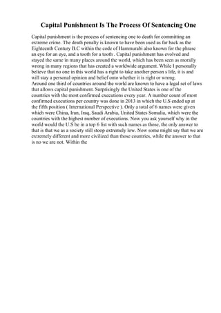 Capital Punishment Is The Process Of Sentencing One
Capital punishment is the process of sentencing one to death for committing an
extreme crime. The death penalty is known to have been used as far back as the
Eighteenth Century B.C within the code of Hammurabi also known for the phrase
an eye for an eye, and a tooth for a tooth . Capital punishment has evolved and
stayed the same in many places around the world, which has been seen as morally
wrong in many regions that has created a worldwide argument. While I personally
believe that no one in this world has a right to take another person s life, it is and
will stay a personal opinion and belief onto whether it is right or wrong.
Around one third of countries around the world are known to have a legal set of laws
that allows capital punishment. Surprisingly the United States is one of the
countries with the most confirmed executions every year. A number count of most
confirmed executions per country was done in 2013 in which the U.S ended up at
the fifth position ( International Perspective ). Only a total of 6 names were given
which were China, Iran, Iraq, Saudi Arabia, United States Somalia, which were the
countries with the highest number of executions. Now you ask yourself why in the
world would the U.S be in a top 6 list with such names as those, the only answer to
that is that we as a society still stoop extremely low. Now some might say that we are
extremely different and more civilized than those countries, while the answer to that
is no we are not. Within the
 