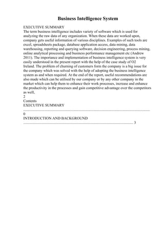 Business Intelligence System
EXECUTIVE SUMMARY
The term business intelligence includes variety of software which is used for
analyzing the raw data of any organization. When these data are worked upon,
company gets useful information of various disciplines. Examples of such tools are
excel, spreadsheets package, database application access, data mining, data
warehousing, reporting and querying software, decision engineering, process mining,
online analytical processing and business performance management etc (Andrew
2011). The importance and implementation of business intelligence system is very
easily understood in the present report with the help of the case study of O2
Ireland. The problem of churning of customers form the company is a big issue for
the company which was solved with the help of adopting the business intelligence
system as and when required. At the end of the report, useful recommendations are
also made which can be utilised by our company or by any other company in the
market which can help them to enhance their work processes, increase and enhance
the productivity in the processes and gain competitive advantage over the competitors
as well,
2
Contents
EXECUTIVE SUMMARY
........................................................................................................................................
0
INTRODUCTION AND BACKGROUND
...................................................................................................................... 3
 