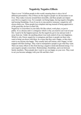Negativity Negative Effects
There is over 7.6 billion people in this world, meaning there is also a lot of
different personalities. One of those are the negative people we all encounter in our
lives. They make everyone around them miserable, and these people can impact
your life in a negative way. For example: not being happy, having negative thoughts,
and loosing friendships. Even if you try to stay positive someone s negativity will
always drain you. These people just complain and nag instead of being appreciative
of the good they do have in their life.
Negativity is everywhere in your daily life like school, work place, or just in
public. It is a disease and it s contagious which is why you need to cut it out of your
life. I used to be the happiest person, but the negativity got to me and just took it
away from me. I didn t do anything about it nor took control of my own happiness.
Which is why I know negativity is contagious and there is people out there who
want to bring you down with them. In a sense that they aren t happy, so they don t
want to see anyone else happy. They usually lack self esteem, aren t happy, or feel
trapped with their feelings. They want to manipulative people to get what they want.
There are many effects to this from having a negative mind and drained energy. I ve
seen negative people everywhere. Relationships, friendships, and even between
family members. These people don t want to see you happy on your own. They want
to see you become unhappy with your life and that s how
 