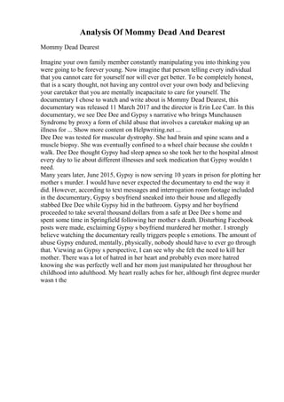 Analysis Of Mommy Dead And Dearest
Mommy Dead Dearest
Imagine your own family member constantly manipulating you into thinking you
were going to be forever young. Now imagine that person telling every individual
that you cannot care for yourself nor will ever get better. To be completely honest,
that is a scary thought, not having any control over your own body and believing
your caretaker that you are mentally incapacitate to care for yourself. The
documentary I chose to watch and write about is Mommy Dead Dearest, this
documentary was released 11 March 2017 and the director is Erin Lee Carr. In this
documentary, we see Dee Dee and Gypsy s narrative who brings Munchausen
Syndrome by proxy a form of child abuse that involves a caretaker making up an
illness for ... Show more content on Helpwriting.net ...
Dee Dee was tested for muscular dystrophy. She had brain and spine scans and a
muscle biopsy. She was eventually confined to a wheel chair because she couldn t
walk. Dee Dee thought Gypsy had sleep apnea so she took her to the hospital almost
every day to lie about different illnesses and seek medication that Gypsy wouldn t
need.
Many years later, June 2015, Gypsy is now serving 10 years in prison for plotting her
mother s murder. I would have never expected the documentary to end the way it
did. However, according to text messages and interrogation room footage included
in the documentary, Gypsy s boyfriend sneaked into their house and allegedly
stabbed Dee Dee while Gypsy hid in the bathroom. Gypsy and her boyfriend
proceeded to take several thousand dollars from a safe at Dee Dee s home and
spent some time in Springfield following her mother s death. Disturbing Facebook
posts were made, exclaiming Gypsy s boyfriend murdered her mother. I strongly
believe watching the documentary really triggers people s emotions. The amount of
abuse Gypsy endured, mentally, physically, nobody should have to ever go through
that. Viewing as Gypsy s perspective, I can see why she felt the need to kill her
mother. There was a lot of hatred in her heart and probably even more hatred
knowing she was perfectly well and her mom just manipulated her throughout her
childhood into adulthood. My heart really aches for her, although first degree murder
wasn t the
 