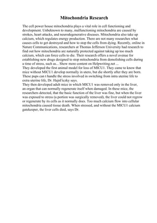 Mitochondria Research
The cell power house mitochondria plays a vital role in cell functioning and
development. Unbeknown to many, malfunctioning mitochondria are caused by
strokes, heart attacks, and neurodegenerative diseases. Mitochondria also take up
calcium, which regulates energy production. There are not many researches what
causes cells to get destroyed and how to stop the cells from dying. Recently, online in
Nature Communications, researchers at Thomas Jefferson University had research to
find out how mitochondria are naturally protected against taking up too much
calcium, which can force cells to die. Their research offers a novel avenue for
establishing new drugs designed to stop mitochondria from demolishing cells during
a time of stress, such as... Show more content on Helpwriting.net ...
They developed the first animal model for loss of MICU1. They came to know that
mice without MICU1 develop normally in utero, but die shortly after they are born.
These pups can t handle the stress involved in switching from intra uterine life to
extra uterine life, Dr. HajnГіczky says.
They then developed adult mice in which MICU1 was removed only in the liver,
an organ that can normally regenerate itself when damaged. In these mice, the
researchers detected, that the basic function of the liver was fine, but when the liver
was exposed to stress (a portion was surgically removed), the liver could not regrow
or regenerate by its cells as it normally does. Too much calcium flow into cellular
mitochondria caused tissue death. When stressed, and without the MICU1 calcium
gatekeeper, the liver cells died, says Dr.
 