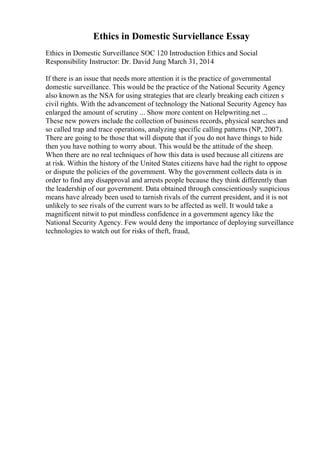 Ethics in Domestic Surviellance Essay
Ethics in Domestic Surveillance SOC 120 Introduction Ethics and Social
Responsibility Instructor: Dr. David Jung March 31, 2014
If there is an issue that needs more attention it is the practice of governmental
domestic surveillance. This would be the practice of the National Security Agency
also known as the NSA for using strategies that are clearly breaking each citizen s
civil rights. With the advancement of technology the National Security Agency has
enlarged the amount of scrutiny ... Show more content on Helpwriting.net ...
These new powers include the collection of business records, physical searches and
so called trap and trace operations, analyzing specific calling patterns (NP, 2007).
There are going to be those that will dispute that if you do not have things to hide
then you have nothing to worry about. This would be the attitude of the sheep.
When there are no real techniques of how this data is used because all citizens are
at risk. Within the history of the United States citizens have had the right to oppose
or dispute the policies of the government. Why the government collects data is in
order to find any disapproval and arrests people because they think differently than
the leadership of our government. Data obtained through conscientiously suspicious
means have already been used to tarnish rivals of the current president, and it is not
unlikely to see rivals of the current wars to be affected as well. It would take a
magnificent nitwit to put mindless confidence in a government agency like the
National Security Agency. Few would deny the importance of deploying surveillance
technologies to watch out for risks of theft, fraud,
 