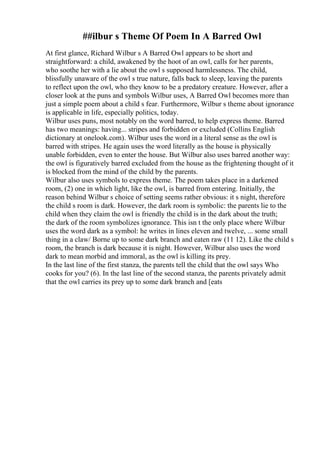 ##ilbur s Theme Of Poem In A Barred Owl
At first glance, Richard Wilbur s A Barred Owl appears to be short and
straightforward: a child, awakened by the hoot of an owl, calls for her parents,
who soothe her with a lie about the owl s supposed harmlessness. The child,
blissfully unaware of the owl s true nature, falls back to sleep, leaving the parents
to reflect upon the owl, who they know to be a predatory creature. However, after a
closer look at the puns and symbols Wilbur uses, A Barred Owl becomes more than
just a simple poem about a child s fear. Furthermore, Wilbur s theme about ignorance
is applicable in life, especially politics, today.
Wilbur uses puns, most notably on the word barred, to help express theme. Barred
has two meanings: having... stripes and forbidden or excluded (Collins English
dictionary at onelook.com). Wilbur uses the word in a literal sense as the owl is
barred with stripes. He again uses the word literally as the house is physically
unable forbidden, even to enter the house. But Wilbur also uses barred another way:
the owl is figuratively barred excluded from the house as the frightening thought of it
is blocked from the mind of the child by the parents.
Wilbur also uses symbols to express theme. The poem takes place in a darkened
room, (2) one in which light, like the owl, is barred from entering. Initially, the
reason behind Wilbur s choice of setting seems rather obvious: it s night, therefore
the child s room is dark. However, the dark room is symbolic: the parents lie to the
child when they claim the owl is friendly the child is in the dark about the truth;
the dark of the room symbolizes ignorance. This isn t the only place where Wilbur
uses the word dark as a symbol: he writes in lines eleven and twelve, ... some small
thing in a claw/ Borne up to some dark branch and eaten raw (11 12). Like the child s
room, the branch is dark because it is night. However, Wilbur also uses the word
dark to mean morbid and immoral, as the owl is killing its prey.
In the last line of the first stanza, the parents tell the child that the owl says Who
cooks for you? (6). In the last line of the second stanza, the parents privately admit
that the owl carries its prey up to some dark branch and [eats
 
