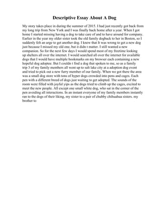 Descriptive Essay About A Dog
My story takes place in during the summer of 2015. I had just recently got back from
my long trip from New York and I was finally back home after a year. When I got
home I started missing having a dog to take care of and to have around for company.
Earlier in the year my older sister took the old family dogback to her in Boston, so I
suddenly felt an urge to get another dog. I knew that It was wrong to get a new dog
just because I missed my old one, but it didn t matter. I still wanted a new
companion. So for the next few days I would spend most of my freetime looking
up shelters all over the internet. I would searched all over the internet for available
dogs that I would have multiple bookmarks on my browser each containing a new
hopeful dog adoptee. But I couldn t find a dog that spoken to me, so as a family
trip 3 of my family members all went up to salt lake city at a adoption dog event
and tried to pick out a new furry member of our family. When we got there the area
was a small dog store with tons of hyper dogs crowded into pens and cages. Each
pen with a different breed of dogs just waiting to get adopted. The sounds of the
room were filled with joyful yips as the dogs tried to climb up the cages, excited to
meet the new people. All except one small white dog, who sat in the corner of the
pen avoiding all interactions. In an instant everyone of my family members instantly
ran to the dogs of their liking, my sister to a pair of chubby chihuahua sisters. my
brother to
 
