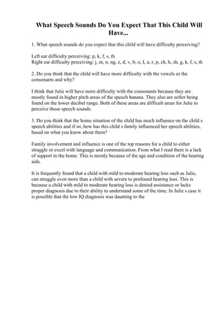 What Speech Sounds Do You Expect That This Child Will
Have...
1. What speech sounds do you expect that this child will have difficulty perceiving?
Left ear difficulty perceiving: p, k, f, s, th
Right ear difficulty perceiving: j, m, n, ng, z, d, v, b, o, I, a, r, p, ch, h, sh, g, k, f, s, th
2. Do you think that the child will have more difficulty with the vowels or the
consonants and why?
I think that Julie will have more difficulty with the consonants because they are
mostly found in higher pitch areas of the speech banana. They also are softer being
found on the lower decibel range. Both of these areas are difficult areas for Julie to
perceive those speech sounds.
3. Do you think that the home situation of the child has much influence on the child s
speech abilities and if so, how has this child s family influenced her speech abilities,
based on what you know about them?
Family involvement and influence is one of the top reasons for a child to either
struggle or excel with language and communication. From what I read there is a lack
of support in the home. This is mostly because of the age and condition of the hearing
aids.
It is frequently found that a child with mild to moderate hearing loss such as Julie,
can struggle even more than a child with severe to profound hearing loss. This is
because a child with mild to moderate hearing loss is denied assistance or lacks
proper diagnosis due to their ability to understand some of the time. In Julie s case it
is possible that the low IQ diagnosis was daunting to the
 