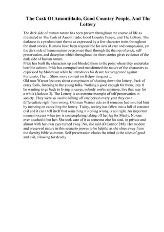 The Cask Of Amontillado, Good Country People, And The
Lottery
The dark side of human nature has been present throughout the course of life as
illustrated in The Cask of Amontillado, Good Country People, and The Lottery. The
darkness is a predominant theme as expressed by a few character traits throughout
the short stories. Humans have been responsible for acts of care and compassion, yet
the dark side of humannature overcomes them through the themes of pride, self
preservation, and deception which throughout the short stories gives evidence of the
dark side of human nature.
Pride has built the characters up and blinded them to the point where they undertake
horrible actions. Pride has corrupted and transformed the nature of the characters as
expressed by Montresor when he introduces his desire for vengeance against
Fortunato, The ... Show more content on Helpwriting.net ...
Old man Warner lectures about conspiracies of shutting down the lottery, Pack of
crazy fools, listening to the young folks. Nothing s good enough for them, they ll
be wanting to go back to living in caves, nobody works anymore, live that way for
a while (Jackson 3). The Lottery is an extreme example of self preservation in
society. They were so used to killing off one person every year they can t
differentiate right from wrong. Old man Warner acts as if someone had insulted him
by insisting on cancelling the lottery. Today, society has fallen into a lull of constant
evil and it can t tell itself that something it s doing wrong is not right. An important
moment occurs when joy is contemplating taking off her leg for Manly, No one
ever touched it but her. She took care of it as someone else his soul, in private and
almost with her own eyes turned away. No, she said (O Connor 288). Her modest
and preserved nature in this scenario proves to be helpful as she shies away from
the sketchy bible salesmen. Self preservation cloaks the mind to the sides of good
and evil, allowing for deadly
 