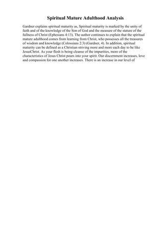 Spiritual Mature Adulthood Analysis
Gardner explains spiritual maturity as, Spiritual maturity is marked by the unity of
faith and of the knowledge of the Son of God and the measure of the stature of the
fullness of Christ (Ephesians 4:13). The author continues to explain that the spiritual
mature adulthood comes from learning from Christ, who possesses all the treasures
of wisdom and knowledge (Colossians 2:3) (Gardner, 4). In addition, spiritual
maturity can be defined as a Christian striving more and more each day to be like
JesusChrist. As your flesh is being cleanse of the impurities, more of the
characteristics of Jesus Christ pours into your spirit. Our discernment increases, love
and compassion for one another increases. There is an increase in our level of
 