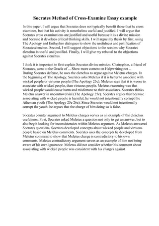 Socrates Method of Cross-Examine Essay example
In this paper, I will argue that Socrates does not typically benefit those that he cross
examines, but that his activity is nonetheless useful and justified. I will argue that
Socrates cross examinations are justified and useful because it is a divine mission
and because it develops critical thinking skills. I will argue my thesis by first, using
The Apology and Euthyphro dialogues to show the usefulness and justification of
Socrateselenchus. Second, I will suggest objections to the reasons why Socrates
elenchus is useful and justified. Finally, I will give my rebuttal to the objections
against Socrates elenchus.
I think it is important to first explain Socrates divine mission. Chairephon, a friend of
Socrates, went to the Oracle of ... Show more content on Helpwriting.net ...
During Socrates defense, he uses the elenchus to argue against Meletus charges. In
the beginning of The Apology, Socrates asks Meletus if it is better to associate with
wicked people or virtuous people (The Apology 25c). Meletus says that it is worse to
associate with wicked people, than virtuous people. Meletus reasoning was that
wicked people would cause harm and misfortune to their associates. Socrates thinks
Meletus answer in uncontroversial (The Apology 25c). Socrates argues that because
associating with wicked people is harmful, he would not intentionally corrupt the
Athenian youth (The Apology 25e 26a). Since Socrates would not intentionally
corrupt the youth, he argues that the charge of him doing so is false.
Socrates counter argument to Meletus charges serves as an example of the elenchus
usefulness. First, Socrates asked Meletus a question not only to get an answer, but to
also begin looking for inconsistencies within Meletus argument. As Meletus answered
Socrates questions, Socrates developed concepts about wicked people and virtuous
people based on Meletus comments. Socrates uses the concepts he developed from
Meletus comment to show that Meletus charge is contradictory to his own
comments. Meletus contradictory argument serves as an example of him not being
aware of his own ignorance. Meletus did not consider whether his comment about
associating with wicked people was consistent with his charges against
 