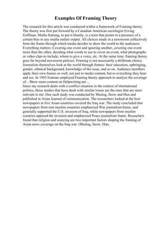 Examples Of Framing Theory
The research for this article was conducted within a framework of Framing theory.
The theory was first put forward by a Canadian American sociologist Erving
Goffman. Media framing, to put it bluntly, is a term that points to a presence of a
certain bias in any media outlets output. All choices made in a newsroom collectively
form the frame through which media decides to show the world to the audiences.
Everything matters: Covering one event and ignoring another, covering one event
more than the other, deciding what words to use to cover an event, what photographs
or video clips to include, whom to give a voice, etc. At the same time, framing theory
goes far beyond newsroom policies. Framing is not necessarily a delibirate choice.
Journalists themselves look at the world through frames: their education, upbringing,
gender, ethnical background, knowledge of the issue, and so on. Audience members
apply their own frames as well, not just to media content, but to everything they hear
and see. In 1993 Entman employed Framing theory approach to analyze the coverage
of... Show more content on Helpwriting.net ...
Since my research deals with a conflict situation in the context of international
politics, those studies that have dealt with similar issues are the ones that are most
relevant to me. One such study was conducted by Maslog, Seow and Hun and
published in Asian Journal of communication. The researchers looked at the how
newspapers in five Asian countries covered the Iraq war. The study concluded that
newspapers from non muslim countries emphasized War journalism frame, and
generally supported the U.S. invasion of Iraq, while newspapers from muslim
counries opposed the invasion and emphasized Peace journalism frame. Reseachers
found that religion and sourcing are two important factors shaping the framing of
Asian news coverage on the Iraq war. (Maslog, Seow, Hun,
 