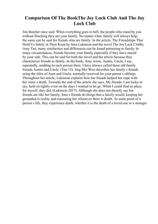 Comparison Of The BookThe Joy Luck Club And The Joy
Luck Club
Jim Butcher once said: When everything goes to hell, the people who stand by you
without flinching they are your family. No matter what, family will always help;
the same can be said for friends who are family. In the article, The Friendships That
Hold Us Safely in Their Keep by Sara Lukinson and the novel The Joy Luck Clubby
Amy Tan, many similarities and differences can be found pertaining to family. In
many circumstances, friends become your family especially if they have stayed
by your side. This can be said for both the novel and the article because they
characterize friends as family. In the book, Amy wrote, Auntie, Uncle, I say,
repeatedly, nodding to each person there. I have always called these old family
friends Auntie and Uncle. (Tan 15). Jing Mei Woo describes her family s friends
using the titles of Aunt and Uncle; normally reserved for your parent s siblings.
Throughout her article, Lukinson explains how her friends helped her cope with
her sister s death. Towards the end of the article she says, My friends, I am lucky to
say, held on tightly even on the days I wanted to let go. When I could find no place
for myself, they did. (Lukinson 2017). Although she does not directly say her
friends are like her family, Sara s friends do things that a family would; keeping her
grounded in reality and reassuring her whenever there is doubt. At some point of a
person s life, they experience death; whether it is the death of a loved one or a stranger
 