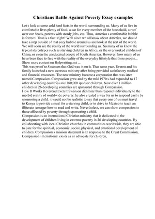 Christians Battle Against Poverty Essay examples
Let s look at some cold hard facts in the world surrounding us. Many of us live in
comfortable lives plenty of food, a car for every member of the household, a roof
over our heads, parents with steady jobs, etc. Thus, America s comfortable bubble
is formed. That is a fact, right? Well since we all know about America, we should
take a step outside of that cozy bubble around us and look at the rest of the world.
We will soon see the reality of the world surrounding us. So many of us know the
typical stereotypes such as starving children in Africa, or the overworked children of
China, or even the uneducated people of South America. However, how many of us
have been face to face with the reality of the everyday lifestyle that these people...
Show more content on Helpwriting.net ...
This was proof to Swanson that God was in on it. That same year, Everett and his
family launched a new overseas ministry after being provided satisfactory medical
and financial resources. The new ministry became a corporation that was later
named Compassion. Compassion grew and by the mid 1970 s had expanded to 17
other developing countries and 180,000 sponsor children. Now over 1 million
children in 26 developing countries are sponsored through Compassion.
How It Works Reverend Everett Swanson did more than respond individually to the
morbid reality of worldwide poverty, he also created a way for us to respond easily by
sponsoring a child. it would not be realistic to say that every one of us must travel
to Kenya to provide a meal for a starving child, or to drive to Mexico to teach an
illiterate teenager how to read and write. Nevertheless, we can show compassion to
those affected by poverty through sponsoring a child.
Compassion is an international Christian ministry that is dedicated to the
development of children living in extreme poverty in 26 developing countries. By
collaborating with local Christian churches in communities worldwide, they are able
to care for the spiritual, economic, social, physical, and emotional development of
children. Compassion s mission statement is In response to the Great Commission,
Compassion International exists as an advocate for children,
 