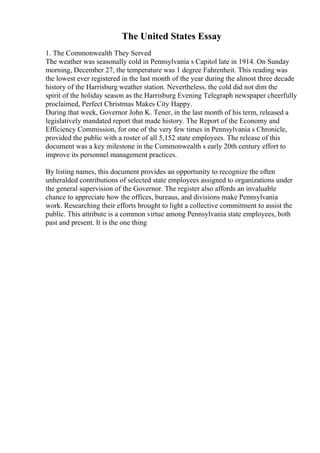 The United States Essay
1. The Commonwealth They Served
The weather was seasonally cold in Pennsylvania s Capitol late in 1914. On Sunday
morning, December 27, the temperature was 1 degree Fahrenheit. This reading was
the lowest ever registered in the last month of the year during the almost three decade
history of the Harrisburg weather station. Nevertheless, the cold did not dim the
spirit of the holiday season as the Harrisburg Evening Telegraph newspaper cheerfully
proclaimed, Perfect Christmas Makes City Happy.
During that week, Governor John K. Tener, in the last month of his term, released a
legislatively mandated report that made history. The Report of the Economy and
Efficiency Commission, for one of the very few times in Pennsylvania s Chronicle,
provided the public with a roster of all 5,152 state employees. The release of this
document was a key milestone in the Commonwealth s early 20th century effort to
improve its personnel management practices.
By listing names, this document provides an opportunity to recognize the often
unheralded contributions of selected state employees assigned to organizations under
the general supervision of the Governor. The register also affords an invaluable
chance to appreciate how the offices, bureaus, and divisions make Pennsylvania
work. Researching their efforts brought to light a collective commitment to assist the
public. This attribute is a common virtue among Pennsylvania state employees, both
past and present. It is the one thing
 