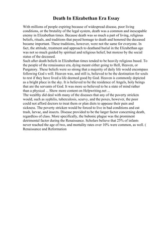 Death In Elizabethan Era Essay
With millions of people expiring because of widespread disease, poor living
conditions, or the brutality of the legal system, death was a common and inescapable
enemy in Elizabethan times. Because death was so much a part of living, religious
beliefs, rituals, and traditions that payed homage to death and honored the deceased
became important. These traditions, however, were not the same for everyone. In
fact, the attitude, treatment and approach to deathand burial in the Elizabethan age
was not so much guided by spiritual and religious belief, but moreso by the social
status of the deceased.
Such after death beliefs in Elizabethan times tended to be heavily religious based. To
the people of the renaissance era, dying meant either going to Hell, Heaven, or
Purgatory. These beliefs were so strong that a majority of daily life would encompass
following God s will. Heaven was, and still is, believed to be the destination for souls
to rest if they have lived a life deemed good by God. Heaven is commonly depicted
as a bright place in the sky. It is believed to be the residence of Angels, holy beings
that are the servants of God. It was more so believed to be a state of mind rather
than a physical ... Show more content on Helpwriting.net ...
The wealthy did deal with many of the diseases that any of the poverty stricken
would, such as syphilis, tuberculosis, scurvy, and the poxes, however, the poor
could not afford doctors to treat them or plan diets to appease their pain and
sickness. The poverty stricken would be forced to live in bad conditions and eat
trash, larvae, and insects. Disease provided to be the larger factor concerning death,
regardless of class. More specifically, the bubonic plague was the prominent
detrimental factor during the Renaissance. Scholars believe that 25% of infants
never reached the age of two, and mortality rates over 10% were common, as well. (
Renaissance and Reformation
 
