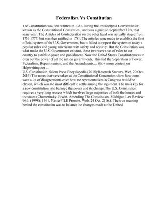 Federalism Vs Constitution
The Constitution was first written in 1787, during the Philadelphia Convention or
known as the Constitutional Convention , and was signed on September 17th, that
same year. The Articles of Confederation on the other hand was actually staged from
1776 1777, but was then ratified in 1781. The articles were made to establish the first
official system of the U.S. Government, but it failed to respect the system of today s
popular rules and young americans with safety and security. But the Constitution was
what made the U.S. Government existent, these two were a set of rules to our
country to establish peace and punishment. Now the United States Constitutionwas to
even out the power of all the nation governments, This had the Separation of Power,
Federalism, Republicanism, and the Amendments.... Show more content on
Helpwriting.net ...
U.S. Constitution. Salem Press Encyclopedia (2015):Research Starters. Web. 20 Oct.
2016).The notes that were taken at the Constitutional Convention show how there
were a lot of disagreements over how the representatives in Congress would be
chosen, which was the most difficult to settle among the argument. The main key for
a new constitution is to balance the power and its change. The U.S. Constitution
requires a very long process which involves large majorities of both the houses and
the states (Chemerinsky, Erwin. Amending The Constitution. Michigan Law Review
96.6. (1998): 1561. MasterFILE Premier. Web. 24 Oct. 2016.). The true meaning
behind the constitution was to balance the changes made to the United
 