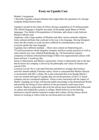 Essay on Uganda Case
Module 2 assignment
1.Describe Ugandan cultural attributes that might affect the operations of a foreign
company doing business there.
Uganda is located in the center of Africa, having a population of 25 million people.
The official language is English, but many of the people speak Bantu or Nilotic
languages. Two thirds of the population is Christians, split about evenly between
Roman Catholics and
Anglicans, with a large number of Muslims and other various animistic religions.
Some cultural attributes that could get in the way is the language. Having foreigners
come into the country to work can prove difficult in communication since not
everyone speaks the same language.
Ugandans have different multiple ... Show more content on Helpwriting.net ...
72) and Geocentrism which integrates company and host country practices as well as
some entirely new ones. (Daniel Radenbaugh, pg. 74) Geocentrism requires
companies to balance informed knowledge of their own organizational cultures with
home and host. I would say that
Green is ethnocentric and Martin is polycentric. Green is ethnocentric due to the fact
that he knows his company is driven by the philosophy and values of founder and
current CEO,
Lawrence Lovell. He is a devoted Christian and believes strongly that business
activities should embody Christian values. Green is concerned that Martins lifestyle
is inconsistent with HG s culture. He is also concerned that even though Martin s
ways are normal and legal in Uganda, they are not the practices of the U.S. based
company and are considered unethical.. Green is also concerned with the impact of
Martin s handing out of tips will become public knowledge in the International World
and possibly the hiring of close relatives to the government could cause more
extortion. Martin is polycentric due to he has always been fascinated with Africa and
its culture and studied this country in college. Martin believes in not drawing
attention to oneself and has learned to respect their culture. He has always shown
interest in working in Africa when he was hired and even when HG
 