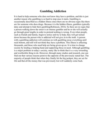 Gambling Addiction
It is hard to help someone who does not know they have a problem, and this is just
another reason why gambling is so hard to stop once it starts. Gambling is
occasionally described as a hidden illness since there are no obvious signs like there
are for someone who does drugs. Because it is the hidden illness, gamblers typically
deny and attempt to hide their gambling(Robinson, 2016). So there are no signs that
a person walking down the street is an intense gambler and he or she will actually
go through great lengths in order to pretend nothing is wrong. Even when people,
such as friends and family, begin to notice and try to help, they will get turned
down because the person who is addicted will not give in to the truth. A person
with a gambling addiction will continue on with gambling away everything until
rock bottom, and still will not think they have a problem. This illness is affecting
thousands, and those who need help are being given up on. It is time to change
society by lending a helping hand and supporting those in need. Although gambling
is a major problem in today s society, many like to think that it s a very rewarding
and worthwhile thing to do. However, through many studies and research, one can
find out that various reasons point to the opposite of the previously stated fact. The
majority of people think that when they finally hit the big jackpot, they are set for
life and that all the money that was previously lost will suddenly come back.
 
