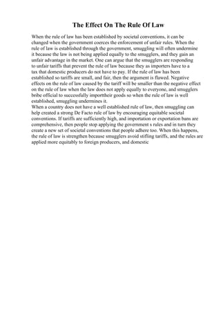 The Effect On The Rule Of Law
When the rule of law has been established by societal conventions, it can be
changed when the government coerces the enforcement of unfair rules. When the
rule of law is established through the government, smuggling will often undermine
it because the law is not being applied equally to the smugglers, and they gain an
unfair advantage in the market. One can argue that the smugglers are responding
to unfair tariffs that prevent the rule of law because they as importers have to a
tax that domestic producers do not have to pay. If the rule of law has been
established so tariffs are small, and fair, then the argument is flawed. Negative
effects on the rule of law caused by the tariff will be smaller than the negative effect
on the rule of law when the law does not apply equally to everyone, and smugglers
bribe official to successfully importtheir goods so when the rule of law is well
established, smuggling undermines it.
When a country does not have a well established rule of law, then smuggling can
help created a strong De Facto rule of law by encouraging equitable societal
conventions. If tariffs are sufficiently high, and importation or exportation bans are
comprehensive, then people stop applying the government s rules and in turn they
create a new set of societal conventions that people adhere too. When this happens,
the rule of law is strengthen because smugglers avoid stifling tariffs, and the rules are
applied more equitably to foreign producers, and domestic
 