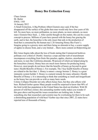 Honey Bee Extinction Essay
Chace Jensen
Dr. Butler
ENGL 1103
16 January 2012
A Small Extinction, A Big Problem Albert Einstein once said, If the bee
disappeared off the surface of the globe then man would only have four years of life
left. No more bees, no more pollination, no more plants, no more animals, no more
man ( Einstein Once Said... ). After careful thought on this matter, this can be a scary
concept to process. Millions of years have passed with the honey bee gracing the
earth, and in fact, the honeybee is the only insect that aids in the production of
food that is consumed by the human race ( 20 Amazing Honey Bee Facts! ).
Imagine going to a grocery store and there being no almonds to buy, a scarce supply
of apples to choose from, and a very limited ... Show more content on Helpwriting.net
...
Brit Amos begins talks about the loss of foods stating that Commercial beehives
pollinate over a third of {North} America s crops and that web of nourishment
encompasses everything from fruits like peaches, apples, cherries, strawberries
and more, to nuts like California almonds, 90 percent of which are helped along by
the honeybees (Amos). Honey bees are much more famous for producing honey.
However, most people do not know that the benefits of honey go beyond its great
taste ( Health Benefits of Honey ). For example, The 3 key health benefits of honey
are related to the fact that: 1. Honey is nature s energy booster 2. Honey is a great
immunity system builder 3. Honey is a natural remedy for many ailments ( Health
Benefits of Honey ). It is interesting to think that something as small and insignificant
as the honey bee can provide us with so many basic needs.
Colony Collapse Disorder not only affects honey bees, but they also affects wild
bees. Richard Gerber quotes Many people would be surprised to know that 90% of
the feral (wild) bee population in the United States has died out (Gerber). With 90
percent of wild bees extinct, this astounding number really makes you wonder if
this goes above and beyond the issues researchers are looking into. Is there
something else that researchers and scientist may be overlooking for there to be such
a diminishing population of wild bees? Gerber says that since 2007, 22 states have
reported tens of thousands of honey
 